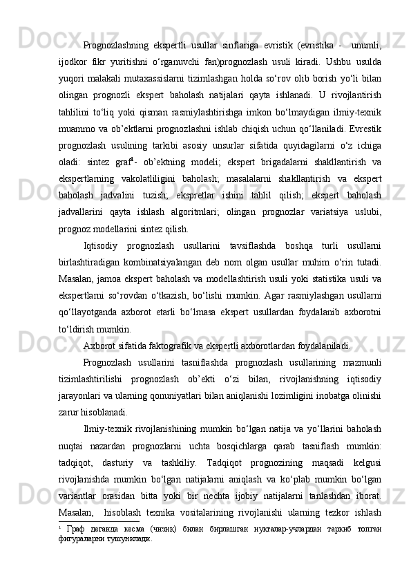 Prognozlashning   ekspertli   usullar   sinflariga   evristik   (evristika   -     unumli,
ijodkor   fikr   yuritishni   o‘rganuvchi   fan)prognozlash   usuli   kiradi.   Ushbu   usulda
yuqori   malakali   mutaxassislarni   tizimlashgan   holda   so‘rov   olib   borish   yo‘li   bilan
olingan   prognozli   ekspert   baholash   natijalari   qayta   ishlanadi.   U   rivojlantirish
tahlilini   to‘liq   yoki   qisman   rasmiylashtirishga   imkon   bo‘lmaydigan   ilmiy-texnik
muammo va ob’ektlarni prognozlashni  ishlab chiqish uchun qo‘llaniladi. Evrestik
prognozlash   usulining   tarkibi   asosiy   unsurlar   sifatida   quyidagilarni   o‘z   ichiga
oladi:   sintez   graf 1
-   ob’ektning   modeli;   ekspert   brigadalarni   shakllantirish   va
ekspertlarning   vakolatliligini   baholash;   masalalarni   shakllantirish   va   ekspert
baholash   jadvalini   tuzish;   ekspretlar   ishini   tahlil   qilish;   ekspert   baholash
jadvallarini   qayta   ishlash   algoritmlari;   olingan   prognozlar   variatsiya   uslubi,
prognoz modellarini sintez qilish. 
Iqtisodiy   prognozlash   usullarini   tavsiflashda   boshqa   turli   usullarni
birlashtiradigan   kombinatsiyalangan   deb   nom   olgan   usullar   muhim   o‘rin   tutadi.
Masalan,  jamoa  ekspert   baholash  va   modellashtirish  usuli  yoki  statistika  usuli   va
ekspertlarni   so‘rovdan   o‘tkazish,   bo‘lishi   mumkin.   Agar   rasmiylashgan   usullarni
qo‘llayotganda   axborot   etarli   bo‘lmasa   ekspert   usullardan   foydalanib   axborotni
to‘ldirish mumkin.
Axborot sifatida faktografik va ekspertli axborotlardan foydalaniladi.
Prognozlash   usullarini   tasniflashda   prognozlash   usullarining   mazmunli
tizimlashtirilishi   prognozlash   ob’ekti   o‘zi   bilan,   rivojlanishning   iqtisodiy
jarayonlari va ularning qonuniyatlari bilan aniqlanishi lozimligini inobatga olinishi
zarur hisoblanadi.
Ilmiy-texnik   rivojlanishining   mumkin   bo‘lgan   natija   va   yo‘llarini   baholash
nuqtai   nazardan   prognozlarni   uchta   bosqichlarga   qarab   tasniflash   mumkin:
tadqiqot,   dasturiy   va   tashkiliy.   Tadqiqot   prognozining   maqsadi   kelgusi
rivojlanishda   mumkin   bo‘lgan   natijalarni   aniqlash   va   ko‘plab   mumkin   bo‘lgan
variantlar   orasidan   bitta   yoki   bir   nechta   ijobiy   natijalarni   tanlashdan   iborat.
Masalan,     hisoblash   texnika   vositalarining   rivojlanishi   ularning   tezkor   ishlash
1
  Граф   деганда   кесма   (чизиқ)   билан   бирлашган   нуқталар-учлардан   таркиб   топган
фигураларни тушунилади.  