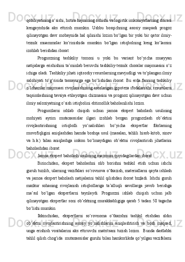 qobiliyatining o‘sishi, hotira hajmining oshishi va logistik imkoniyatlarning doirasi
kengayishida   aks   ettirish   mumkin.   Ushbu   bosqichning   asosiy   maqsadi   progoz
qilinayotgan davr  mobaynida  hal  qilinishi  lozim  bo‘lgan bir  yoki  bir  qator  ilmiy-
texnik   muammolar   ko‘rinishida   mumkin   bo‘lgan   istiqbolning   keng   ko‘lamini
izohlab berishdan iborat.
Prognozning   tashkiliy   tomoni   u   yoki   bu   variant   bo‘yicha   muayyan
natijalarga erishishini ta’minlab beruvchi tashkiliy-texnik choralar majmuasini o‘z
ichiga oladi. Tashkiliy jihati iqtisodiy resurslarning mavjudligi va to‘plangan ilmiy
salohiyati   to‘g‘risida   tassavurga   ega   bo‘lishidan   iborat.  Bu   erda   fanning   tashkiliy
o‘lchamlar majmuasi rivojlanishining asoslangan gipoteza ifodalanishi, resurslarni
taqsimlashning tavsiya etilayotgan chizmasini va prognoz qilinayotgan davr uchun
ilmiy saloxiyatning o‘sish istiqbolini ehtimollik baholanilishi lozim. 
Prognozlarni   ishlab   chiqish   uchun   jamoa   ekspert   baholash   usulining
mohiyati   ayrim   mutaxassislar   ilgari   izohlab   bergan   prognozlash   ob’ektini
rivojlantirishning   istiqbolli   yo‘nalishlari   bo‘yicha   ekspertlar   fikrlarning
muvofiqligini  aniqlashdan  hamda boshqa  usul  (masalan, tahlili  hisob-kitob, sinov
va   h.k.)   bilan   aniqlashga   imkon   bo‘lmaydigan   ob’ektni   rivojlantirish   jihatlarini
baholashdan iborat.
Jamoa ekspert baholash usulining mazmuni quyidagilardan iborat.
Birinchidan,   ekspert   baholashni   olib   borishni   tashkil   etish   uchun   ishchi
guruh tuzilib, ularning vazifalari so‘rovnova o‘tkazish, materiallarni qayta ishlash
va jamoa ekspert baholash natijalarini tahlil qilishdan iborat bщladi. Ishchi guruh
mazkur   sohaning   rivojlanish   istiqbollariga   ta’alluqli   savollarga   javob   berishga
ma’sul   bo‘lgan   ekspertlarni   taynlaydi.   Prognozni   ishlab   chiqish   uchun   jalb
qilinayotgan  ekspertlar   soni   ob’ektning   murakkabligiga   qarab  5   tadan   50  tagacha
bo‘lishi mumkin.
Ikkinchidan,   ekspertlarni   so‘rovnoma   o‘tkazshni   tashkil   etishdan   oldin
ob’ektni   rivojlantirishning   asosiy   yo‘nalishlarini   aniqlashtirish   va   bosh   maqsad,
unga erishish   vositalarini  aks  ettiruvchi  matritsani   tuzish  lozim.    Bunda  dastlabki
tahlil qilish chog‘ida  mutaxassislar guruhi bilan hamkorlikda qo‘yilgan vazifalarni 