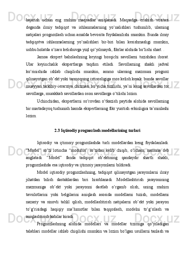 bajarish   uchun   eng   muhim   maqsadlar   aniqlanadi.   Maqsadga   erishish   vositasi
deganda   ilmiy   tadqiqot   va   ishlanmalarning   yo‘nalishlari   tushunilib,   ularning
natijalari prognozlash uchun amalda bevosita foydalanilishi mumkin. Bunda ilmiy
tadqiqotva   ishlanmalarning   yo‘nalishlari   bir-biri   bilan   kesishmasligi   mumkin,
ushbu holatda o‘zaro kelishuvga yщl qo‘yilmaydi, fikrlar alohida bo‘lishi shart. .
Jamoa   ekspert   baholashning   keyingi   bosqichi   savollarni   tuzishdan   iborat.
Ular   keyinchalik   ekspertlarga   taqdim   etiladi.   Savollarning   shakli   jadval
ko‘rinishida   ishlab   chiqilishi   mumkin,   ammo   ularning   mazmuni   prognoz
qilinayotgan ob’ekt yoki tarmoqning ixtisosligiga mos kelish kerak. bunda savollar
muayyan tarkibiy-ierarxiya chizmasi bo‘yicha tuzilishi, ya’ni keng savollardan tor
savollarga, murakkab savollardan oson savollarga o‘tilishi lozim. 
Uchinchidan,   ekspertlarni   so‘rovdan   o‘tkazish   paytida   alohida   savollarning
bir martadayoq tushunish hamda ekspertlarning fikr yuritish erkinligini ta’minlashi
lozim. 
2.3  Iqtisodiy prognozlash modellarining turlari
Iqtisodiy   va   ijtimoiy   prognozlashda   turli   modellardan   keng   foydalaniladi.
“Model”   so‘zi   lotincha   “modulus”   so‘zidan   kelib   chiqib,   o‘lcham,   namuna   deb
anglatadi.   “Model”   fanda   tadqiqot   ob’ektining   qandaydir   shartli   shakli,
prognozlashda esa iqtisodiy va ijtimoiy jarayonlarni bildiradi.
Model   iqtisodiy   prognozlashning,   tadqiqot   qilinayotgan   jarayonlarni   ilmiy
jihatdan   bilish   dastaklardan   biri   hisoblanadi.   Modellashtirish   jarayonining
mazmuniga   ob’ekt   yoki   jarayonni   dastlab   o‘rganib   olish,   uning   muhim
tavsilotlarini   yoki   belgilarini   aniqlash   asosida   modellarni   tuzish,   modellarni
nazariy   va   sinovli   tahlil   qilish,   modellashtirish   natijalarni   ob’ekt   yoki   jarayon
to‘g‘risidagi   haqiqiy   ma’lumotlar   bilan   taqqoslash,   modelni   to‘g‘rilash   va
aniqlashtirish kabilar kiradi.
Prognozlashning   alohida   modellari   va   modellar   tizimiga   qo‘yiladigan
talablari   modellar  ishlab   chiqilishi   mumkin  va  lozim   bo‘lgan  usullarni  tanlash  va 