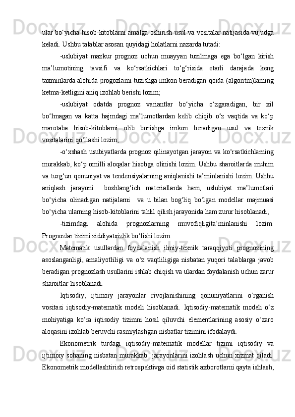 ular bo‘yicha hisob-kitoblarni amalga oshirish usul va vositalar natijasida vujudga
keladi. Ushbu talablar asosan quyidagi holatlarni nazarda tutadi:
-uslubiyat   mazkur   prognoz   uchun   muayyan   tuzilmaga   ega   bo‘lgan   kirish
ma’lumotining   tavsifi   va   ko‘rsatkichlari   to‘g‘risida   etarli   darajada   keng
taxminlarda alohida progozlarni tuzishga imkon beradigan qoida (algoritm)larning
ketma-ketligini aniq izohlab berishi lozim;
-uslubiyat   odatda   prognoz   variantlar   bo‘yicha   o‘zgaradigan,   bir   xil
bo‘lmagan   va   katta   hajmdagi   ma’lumotlardan   kelib   chiqib   o‘z   vaqtida   va   ko‘p
marotaba   hisob-kitoblarni   olib   borishga   imkon   beradigan   usul   va   texnik
vositalarini qo‘llashi lozim;
-o‘xshash usubiyatlarda prognoz qilinayotgan jarayon va ko‘rsatkichlarning
murakkab, ko‘p omilli aloqalar hisobga olinishi lozim. Ushbu sharoitlarda muhim
va turg‘un qonuniyat va tendensiyalarning aniqlanishi ta’minlanishi lozim. Ushbu
aniqlash   jarayoni     boshlang‘ich   materiallarda   ham,   uslubiyat   ma’lumotlari
bo‘yicha   olinadigan   natijalarni     va   u   bilan   bog‘liq   bo‘lgan   modellar   majmuasi
bo‘yicha ularning hisob-kitoblarini tahlil qilish jarayonida ham zurur hisoblanadi;
-tizimdagi   alohida   prognozlarning   muvofiqligita’minlanishi   lozim.
Prognozlar tizimi ziddiyatsizlik bo‘lishi lozim.
Matematik   usullardan   foydalanish   ilmiy-texnik   taraqqiyoti   prognozining
asoslanganligi,   amaliyotliligi   va   o‘z   vaqtliligiga   nisbatan   yuqori   talablarga   javob
beradigan prognozlash usullarini ishlab chiqish va ulardan foydalanish uchun zarur
sharoitlar hisoblanadi.
Iqtisodiy,   ijtimoiy   jarayonlar   rivojlanishining   qonuniyatlarini   o‘rganish
vositasi   iqtisodiy-matematik   modeli   hisoblanadi.   Iqtisodiy-matematik   modeli   o‘z
mohiyatiga   ko‘ra   iqtisodiy   tizimni   hosil   qiluvchi   elementlarining   asosiy   o‘zaro
aloqasini izohlab beruvchi rasmiylashgan nisbatlar tizimini ifodalaydi. 
Ekonometrik   turdagi   iqtisodiy-matematik   modellar   tizimi   iqtisodiy   va
ijtimoiy sohaning  nisbatan  murakkab   jarayonlarini  izohlash uchun  xizmat  qiladi.
Ekonometrik modellashtirish retrospektivga oid statistik axborotlarni qayta ishlash, 