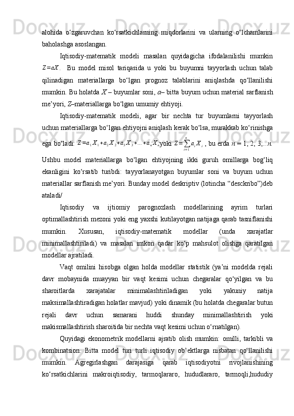 alohida   o‘zgaruvchan   ko‘rsatkichlarning   miqdorlarini   va   ularning   o‘lchamlarini
baholashga asoslangan.
Iqtisodiy-matematik   modeli   masalan   quyidagicha   ifodalanilishi   mumkin
Z = aX
.     Bu   model   misol   tariqasida   u   yoki   bu   buyumni   tayyorlash   uchun   talab
qilinadigan   materiallarga   bo‘lgan   prognoz   talablarini   aniqlashda   qo‘llanilishi
mumkin. Bu holatda   X   – buyumlar soni,   a – bitta buyum uchun material sarflanish
me’yori,  Z –materiallarga bo‘lgan umumiy ehtiyoji.
Iqtisodiy-matematik   modeli,   agar   bir   nechta   tur   buyumlarni   tayyorlash
uchun materiallarga bo‘lgan ehtiyojni aniqlash kerak bo‘lsa, murakkab ko‘rinishga
ega bo‘ladi:  Z=a1X1+a2X2+a3X3+…	+anXn yoki  	Z=∑i=1
n	
aiXi  , bu erda  n  = 1, 2, 3,... n.
Ushbu   model   materiallarga   bo‘lgan   ehtiyojning   ikki   guruh   omillarga   bog‘liq
ekanligini   ko‘rsatib   turibdi:   tayyorlanayotgan   buyumlar   soni   va   buyum   uchun
materiallar sarflanish me’yori. Bunday model deskriptiv (lotincha “desckribo”)deb
ataladi/
Iqtisodiy   va   ijtiomiy   parognozlash   modellarining   ayrim   turlari
optimallashtirish mezoni yoki eng yaxshi kutilayotgan natijaga qarab tasniflanishi
mumkin.   Xususan,   iqtisodiy-matematik   modellar   (unda   xarajatlar
minimallashtiriladi)   va   masalan   imkon   qadar   ko‘p   mahsulot   olishga   qaratilgan
modellar ajratiladi.
Vaqt   omilini   hisobga   olgan   holda   modellar   statistik   (ya’ni   modelda   rejali
davr   mobaynida   muayyan   bir   vaqt   kesimi   uchun   chegaralar   qo‘yilgan   va   bu
sharoitlarda   xarajatalar   minimalashtiriladigan   yoki   yakuniy   natija
maksimallashtiradigan holatlar mavjud) yoki dinamik (bu holatda chegaralar butun
rejali   davr   uchun   samarani   huddi   shunday   minimallashtirish   yoki
makismallashtirish sharoitida bir nechta vaqt kesimi uchun o‘rnatilgan).
Quyidagi   ekonometrik   modellarni   ajratib   olish   mumkin:   omilli,   tarkibli   va
kombinatsion.   Bitta   model   turi   turli   iqtisodiy   ob’ektlarga   nisbatan   qo‘llanilishi
mumkin.   Agregirlashgan   darajasiga   qarab   iqtisodiyotni   rivojlanishining
ko‘rsatkichlarini   makroiqtisodiy,   tarmoqlararo,   hududlararo,   tarmoqli,hududiy 