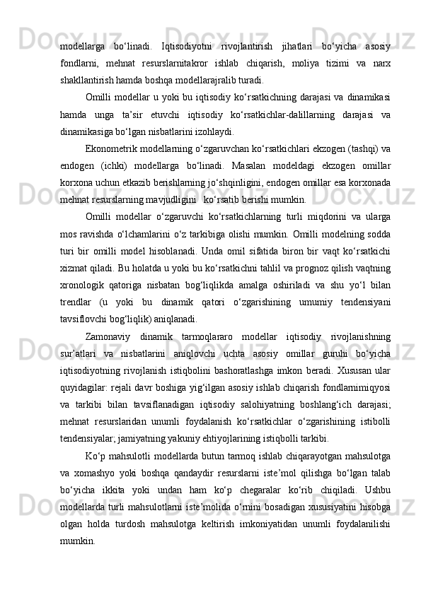 modellarga   bo‘linadi.   Iqtisodiyotni   rivojlantirish   jihatlari   bo‘yicha   asosiy
fondlarni,   mehnat   resurslarnitakror   ishlab   chiqarish,   moliya   tizimi   va   narx
shakllantirish hamda boshqa modellarajralib turadi.
Omilli   modellar  u  yoki  bu  iqtisodiy  ko‘rsatkichning  darajasi  va  dinamikasi
hamda   unga   ta’sir   etuvchi   iqtisodiy   ko‘rsatkichlar-dalillarning   darajasi   va
dinamikasiga bo‘lgan nisbatlarini izohlaydi.
Ekonometrik modellarning o‘zgaruvchan ko‘rsatkichlari ekzogen (tashqi) va
endogen   (ichki)   modellarga   bo‘linadi.   Masalan   modeldagi   ekzogen   omillar
korxona uchun etkazib berishlarning jo‘shqinligini, endogen omillar esa korxonada
mehnat resurslarning mavjudligini   ko‘rsatib berishi mumkin.
Omilli   modellar   o‘zgaruvchi   ko‘rsatkichlarning   turli   miqdorini   va   ularga
mos ravishda o‘lchamlarini o‘z tarkibiga olishi  mumkin. Omilli modelning sodda
turi   bir   omilli   model   hisoblanadi.   Unda   omil   sifatida   biron   bir   vaqt   ko‘rsatkichi
xizmat qiladi. Bu holatda u yoki bu ko‘rsatkichni tahlil va prognoz qilish vaqtning
xronologik   qatoriga   nisbatan   bog‘liqlikda   amalga   oshiriladi   va   shu   yo‘l   bilan
trendlar   (u   yoki   bu   dinamik   qatori   o‘zgarishining   umumiy   tendensiyani
tavsiflovchi bog‘liqlik) aniqlanadi.
Zamonaviy   dinamik   tarmoqlararo   modellar   iqtisodiy   rivojlanishning
sur’atlari   va   nisbatlarini   aniqlovchi   uchta   asosiy   omillar   guruhi   bo‘yicha
iqtisodiyotning   rivojlanish   istiqbolini   bashoratlashga   imkon   beradi.   Xususan   ular
quyidagilar: rejali davr boshiga yig‘ilgan asosiy ishlab chiqarish fondlarnimiqyosi
va   tarkibi   bilan   tavsiflanadigan   iqtisodiy   salohiyatning   boshlang‘ich   darajasi;
mehnat   resurslaridan   unumli   foydalanish   ko‘rsatkichlar   o‘zgarishining   istibolli
tendensiyalar; jamiyatning yakuniy ehtiyojlarining istiqbolli tarkibi.
Ko‘p mahsulotli modellarda butun tarmoq ishlab chiqarayotgan mahsulotga
va   xomashyo   yoki   boshqa   qandaydir   resurslarni   iste’mol   qilishga   bo‘lgan   talab
bo‘yicha   ikkita   yoki   undan   ham   ko‘p   chegaralar   ko‘rib   chiqiladi.   Ushbu
modellarda   turli   mahsulotlarni   iste’molida  o‘rnini   bosadigan   xususiyatini   hisobga
olgan   holda   turdosh   mahsulotga   keltirish   imkoniyatidan   unumli   foydalanilishi
mumkin.  