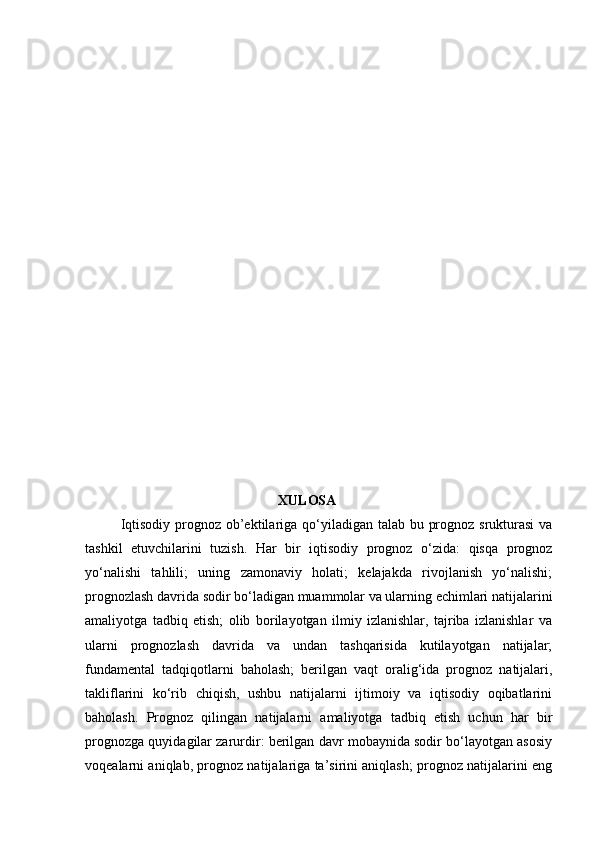                                              XULOSA
Iqtisodiy prognoz ob’ektilariga qo‘yiladigan talab bu prognoz srukturasi  va
tashkil   etuvchilarini   tuzish.   Har   bir   iqtisodiy   prognoz   o‘zida:   qisqa   prognoz
yo‘nalishi   tahlili;   uning   zamonaviy   holati;   kelajakda   rivojlanish   yo‘nalishi;
prognozlash davrida sodir bo‘ladigan muammolar va ularning echimlari natijalarini
amaliyotga   tadbiq   etish;   olib   borilayotgan   ilmiy   izlanishlar,   tajriba   izlanishlar   va
ularni   prognozlash   davrida   va   undan   tashqarisida   kutilayotgan   natijalar;
fundamental   tadqiqotlarni   baholash;   berilgan   vaqt   oralig‘ida   prognoz   natijalari,
takliflarini   ko‘rib   chiqish,   ushbu   natijalarni   ijtimoiy   va   iqtisodiy   oqibatlarini
baholash.   Prognoz   qilingan   natijalarni   amaliyotga   tadbiq   etish   uchun   har   bir
prognozga quyidagilar zarurdir: berilgan davr mobaynida sodir bo‘layotgan asosiy
voqealarni aniqlab, prognoz natijalariga ta’sirini aniqlash; prognoz natijalarini eng 