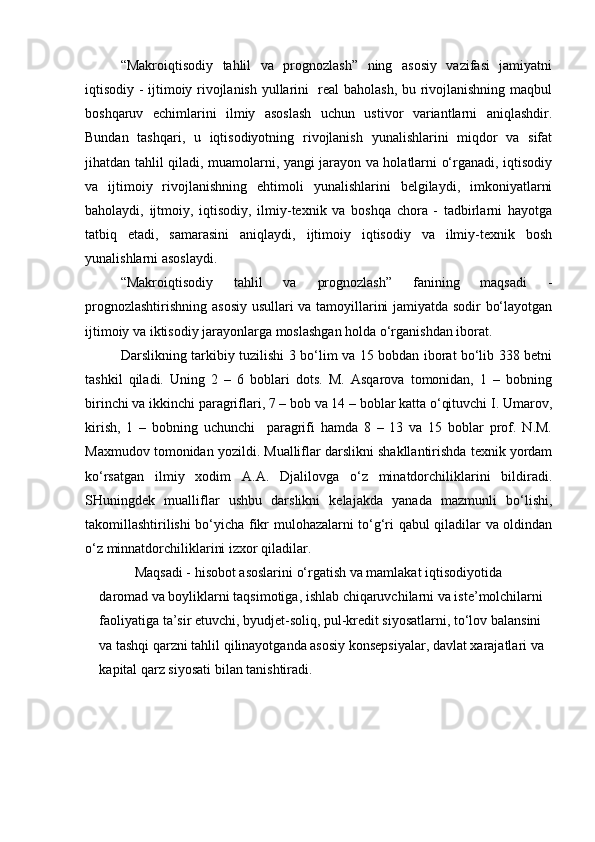 “Makroiqtisodiy   tahlil   va   prognozlash”   ning   asosiy   vazifasi   jamiyatni
iqtisodiy - ijtimoiy rivojlanish yullarini   real baholash, bu rivojlanishning maqbul
boshqaruv   echimlarini   ilmiy   asoslash   uchun   ustivor   variantlarni   aniqlashdir.
Bundan   tashqari,   u   iqtisodiyotning   rivojlanish   yunalishlarini   miqdor   va   sifat
jihatdan tahlil qiladi, muamolarni, yangi jarayon va holatlarni o‘rganadi, iqtisodiy
va   ijtimoiy   rivojlanishning   ehtimoli   yunalishlarini   belgilaydi,   imkoniyatlarni
baholaydi,   ijtmoiy,   iqtisodiy,   ilmiy-texnik   va   boshqa   chora   -   tadbirlarni   hayotga
tatbiq   etadi,   samarasini   aniqlaydi,   ijtimoiy   iqtisodiy   va   ilmiy-texnik   bosh
yunalishlarni asoslaydi.
“Makroiqtisodiy   tahlil   va   prognozlash”   fanining   maqsadi   -
prognozlashtirishning asosiy usullari va tamoyillarini jamiyatda sodir bo‘layotgan
ijtimoiy va iktisodiy jarayonlarga moslashgan holda o‘rganishdan iborat.
Darslikning tarkibiy tuzilishi 3 bo‘lim va 15 bobdan iborat bo‘lib 338 betni
tashkil   qiladi.   Uning   2   –   6   boblari   dots.   M.   Asqarova   tomonidan,   1   –   bobning
birinchi va ikkinchi paragriflari, 7 – bob va 14 – boblar katta o‘qituvchi I. Umarov,
kirish,   1   –   bobning   uchunchi     paragrifi   hamda   8   –   13   va   15   boblar   prof.   N.M.
Maxmudov tomonidan yozildi. Mualliflar darslikni shakllantirishda texnik yordam
ko‘rsatgan   ilmiy   xodim   A.A.   Djalilovga   o‘z   minatdorchiliklarini   bildiradi.
SHuningdek   mualliflar   ushbu   darslikni   kelajakda   yanada   mazmunli   bo‘lishi,
takomillashtirilishi bo‘yicha fikr mulohazalarni to‘g‘ri qabul qiladilar va oldindan
o‘z minnatdorchiliklarini izxor qiladilar.  
Maqsadi - hisobot asoslarini o‘rgatish va mamlakat iqtisodiyotida 
daromad va boyliklarni taqsimotiga, ishlab chiqaruvchilarni va iste’molchilarni 
faoliyatiga ta’sir etuvchi, byudjet-soliq, pul-kredit siyosatlarni, to‘lov balansini 
va tashqi qarzni tahlil qilinayotganda asosiy konsepsiyalar, davlat xarajatlari va 
kapital qarz siyosati bilan tanishtiradi.        