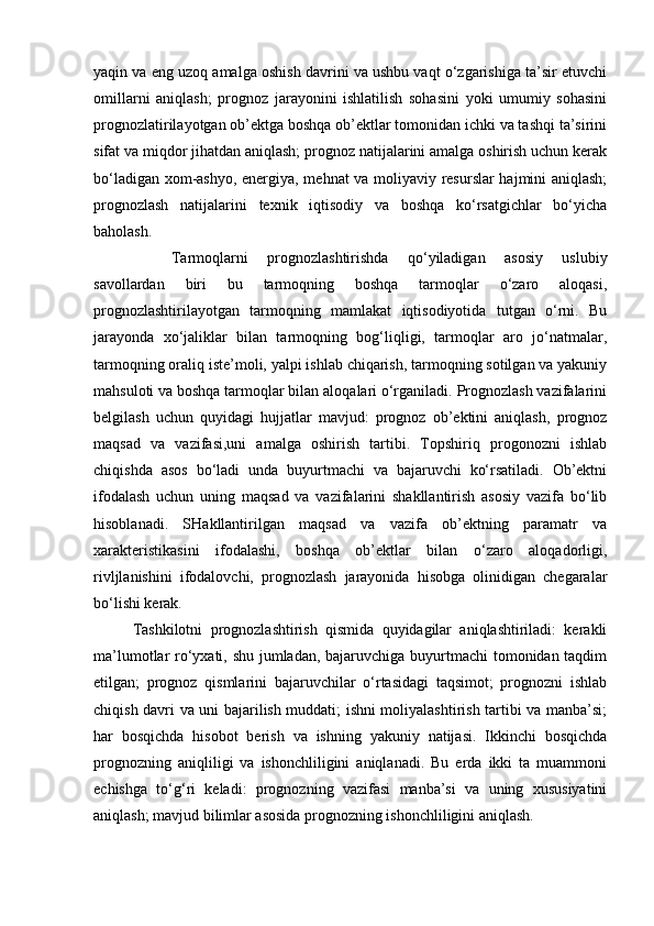 yaqin va eng uzoq amalga oshish davrini va ushbu vaqt o‘zgarishiga ta’sir etuvchi
omillarni   aniqlash;   prognoz   jarayonini   ishlatilish   sohasini   yoki   umumiy   sohasini
prognozlatirilayotgan ob’ektga boshqa ob’ektlar tomonidan ichki va tashqi ta’sirini
sifat va miqdor jihatdan aniqlash; prognoz natijalarini amalga oshirish uchun kerak
bo‘ladigan xom-ashyo, energiya, mehnat va moliyaviy resurslar hajmini aniqlash;
prognozlash   natijalarini   texnik   iqtisodiy   va   boshqa   ko‘rsatgichlar   bo‘yicha
baholash.                          
Tarmoqlarni   prognozlashtirishda   qo‘yiladigan   asosiy   uslubiy
savollardan   biri   bu   tarmoqning   boshqa   tarmoqlar   o‘zaro   aloqasi,
prognozlashtirilayotgan   tarmoqning   mamlakat   iqtisodiyotida   tutgan   o‘rni.   Bu
jarayonda   xo‘jaliklar   bilan   tarmoqning   bog‘liqligi,   tarmoqlar   aro   jo‘natmalar,
tarmoqning oraliq iste’moli, yalpi ishlab chiqarish, tarmoqning sotilgan va yakuniy
mahsuloti va boshqa tarmoqlar bilan aloqalari o‘rganiladi. Prognozlash vazifalarini
belgilash   uchun   quyidagi   hujjatlar   mavjud:   prognoz   ob’ektini   aniqlash,   prognoz
maqsad   va   vazifasi,uni   amalga   oshirish   tartibi.   Topshiriq   progonozni   ishlab
chiqishda   asos   bo‘ladi   unda   buyurtmachi   va   bajaruvchi   ko‘rsatiladi.   Ob’ektni
ifodalash   uchun   uning   maqsad   va   vazifalarini   shakllantirish   asosiy   vazifa   bo‘lib
hisoblanadi.   SHakllantirilgan   maqsad   va   vazifa   ob’ektning   paramatr   va
xarakteristikasini   ifodalashi,   boshqa   ob’ektlar   bilan   o‘zaro   aloqadorligi,
rivljlanishini   ifodalovchi,   prognozlash   jarayonida   hisobga   olinidigan   chegaralar
bo‘lishi kerak. 
Tashkilotni   prognozlashtirish   qismida   quyidagilar   aniqlashtiriladi:   kerakli
ma’lumotlar ro‘yxati, shu jumladan, bajaruvchiga buyurtmachi  tomonidan taqdim
etilgan;   prognoz   qismlarini   bajaruvchilar   o‘rtasidagi   taqsimot;   prognozni   ishlab
chiqish davri va uni bajarilish muddati; ishni moliyalashtirish tartibi va manba’si;
har   bosqichda   hisobot   berish   va   ishning   yakuniy   natijasi.   Ikkinchi   bosqichda
prognozning   aniqliligi   va   ishonchliligini   aniqlanadi.   Bu   erda   ikki   ta   muammoni
echishga   to‘g‘ri   keladi:   prognozning   vazifasi   manba’si   va   uning   xususiyatini
aniqlash; mavjud bilimlar asosida prognozning ishonchliligini aniqlash. 