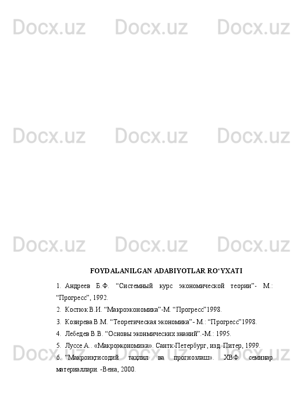 FOYDALANILGAN ADABIYOTLAR RO‘YXATI
1. Андреев   Б.Ф.   “Системный   курс   экономической   теории”-   М.:
“Прогресс”, 1992.           
2. Костюк В.И. “Макроэкономика”-М. “Прогресс”1998.
3. Коз и рева В.М. “Теоретическая экономика”   М.: “Прогресс”1998.
4. Лебедев В.В. “Основы эконмических знаний”.  М.: 1995.
5. Луссе А.. «Макроэкономика». Сантк-Петербург, изд. Питер, 1999.
6. “Макроиқтисодий   таҳлил   ва   прогнозлаш».   ХВФ   семинар
материаллари.   Вена, 2000. 