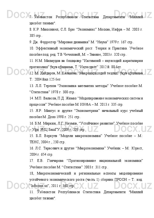 7. Ўзбекистон   Республикаси   Статистика   Департаменти   "Миллий
ҳисобот тизими".
8. К.Р. Макконнел,  С.Л. Брю  “Экономикс” Москва,  Инфра – М.  2003 г.
385 стр..
9. Дж. Форрестер “Мировая динамика” М. “Наука” 1979 г. 167 стр.. 
10.   Эффективный   экономический   рост:   Теория   и   Практика.   Учебн ое
пособие под. ред. Т.В Чечеловой, М. – Знание, 2003 г. 320 стр..
11.  Н.М.   Махмудов   ва   бошқалар   “Ижтимоий   –  иқтисодий   жараёнларни
прогнозлаш” ўқув қўлланма, Т. “Иқтисдиёт” 2012 й. 88 бет.
12. М. Хайдаров, М. Каланова “Макроиқтисодий таҳлил” ўқув қўлланма
Т.: 2004 йил 125 бет
13.   Л.Л.   Терехов   “Экономика   математик   методы”   Учебное   пособие   М.
“Статистика” 1978 г. 300 стр..
14. М.П. Валасов, П.Д. Жимко “ Моделирование экономических систем и
процессов ” Учебное пособие М. ИНФА – М. 2013 г. 335 стр.
15.   Я.Р.   Мангус   и   другие   “ Эконометрика ”   начальный   курс   учебный
пособие М. Дело 1998 г. 251 стр..
16. Б.М. Миркин, Л.Г. Наумов, “Устойчивое развитие”  Учебное пособие
– Уфа: РИЦ БашГУ, 2009 г. 209 стр..
15.   Б.Л.   Воркуев   “ Модели   макроэкономика ”   Учебное   пособие   –   М.:
ТЕНС, 2004 г., 230 стр..
16.   Л.С.   Тарасевич   и   другие   “ Макроэкономика ”   Учебник   –   М.:   Юраст,
2004 г. 654 стр.
17.   Е.В.   Гончарова   “ Прогнозирование   национальной   экономики ”
Учебное пособие М. “ Статистика ” 2003 г. 311 стр..
18,   Макроэкономический   и   региональные   аспекты   моделирование
устойчевого  экономического  роста (часть  1)  сборник ПРООН  – Т.:  изд.
“ Infocom . uz ” , 2011 г. 360 стр.        
11.   Ўзбекистон   Республикаси   Статистика   Департаменти   "Миллий
ҳисобот тизими". 