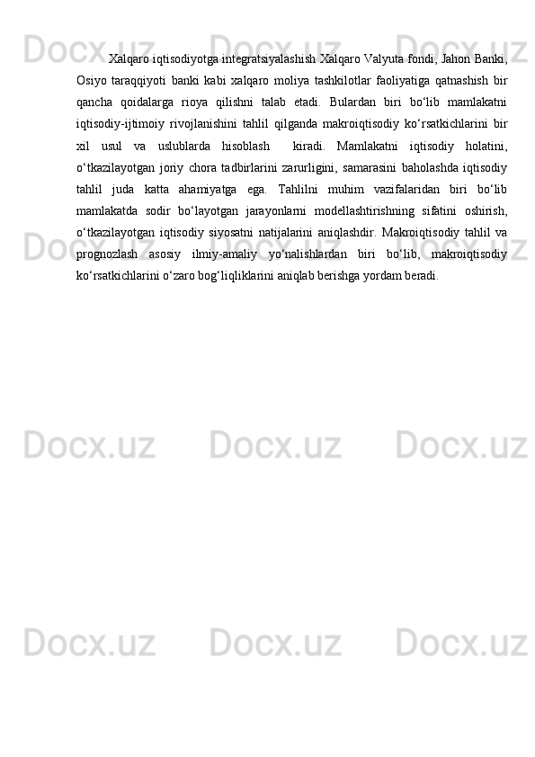 Xalqaro iqtisodiyotga integratsiyalashish Xalqaro Valyuta fondi, Jahon Banki,
Osiyo   taraqqiyoti   banki   kabi   xalqaro   moliya   tashkilotlar   faoliyatiga   qatnashish   bir
qancha   qoidalarga   rioya   qilishni   talab   etadi.   Bulardan   biri   bo‘lib   mamlakatni
iqtisodiy-ijtimoiy   rivojlanishini   tahlil   qilganda   makroiqtisodiy   ko‘rsatkichlarini   bir
xil   usul   va   uslublarda   hisoblash     kiradi.   Mamlakatni   iqtisodiy   holatini,
o‘tkazilayotgan   joriy   chora   tadbirlarini   zarurligini,   samarasini   baholashda   iqtisodiy
tahlil   juda   katta   ahamiyatga   ega.   Tahlilni   muhim   vazifalaridan   biri   bo‘lib
mamlakatda   sodir   bo‘layotgan   jarayonlarni   modellashtirishning   sifatini   oshirish,
o‘tkazilayotgan   iqtisodiy   siyosatni   natijalarini   aniqlashdir.   Makroiqtisodiy   tahlil   va
prognozlash   asosiy   ilmiy-amaliy   yo‘nalishlardan   biri   bo‘lib,   makroiqtisodiy
ko‘rsatkichlarini o‘zaro bog‘liqliklarini aniqlab berishga yordam beradi. 