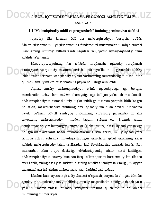 1-BOB .   IQTISODIY TAHLIL VA PROGNOZLASHNING ILMIY
ASOSLARI.
1.1 “M akroiqtisodiy tahlil va prognozlash” fanining predmeti va ob’ekti
Iqtisodiy   fikr   tarixida   XX   asr   makro iqtisodiyot   bosqichi   bo‘ldi.
Makro iqtisodiyot milliy iqtisodiyotning  fundamental  muammolarini tadqiq etuvchi
insonlarning   umumiy   xatti-harakati   haqidagi   fan,   yaxlit   siyosiy-iqtisodiy   tizim
sifatida ta’riflanadi .
Makro iqtisodiyotning   fan   sifatida   rivojlanishi   iqtisodiy   rivojlanish
strategiyasi   va   ijtimoiy   muammolarni   hal   etish   yo‘llarini   o‘rganuvchi,   tahliliy
ishlanmalar   beruvchi   va   iqtisodiy siyosat  vositasining   samaradorligini   hisob-kitob
qiluvchi amaliy  makro iqtisodiyotning  paydo bo‘lishiga olib keldi .
Aynan   amaliy   makro iqtisodiyot,   o‘tish   iqtisodiyotiga   ega   bo‘lgan
mamlakatlar   uchun   ham   muhim   ahamiyatga   ega   bo‘lgan   yo‘nalish   hisoblanadi .
«Makro iqtisodiyot »   atamasi   ilmiy   lug‘at   tarkibiga   nisbatan   yaqinda   kirib   kelgan
bo‘lsa-da,   makro iqtisodiy   tahlilning   o‘zi   iqtisodiy   fan   bilan   deyarli   bir   vaqtda
paydo   bo‘lgan.   XVIII   asrdayoq   F.Kenening   « Iqtisodiy   jadvalida »   xo‘jalik
hayotining   makro iqtisodiy     modeli   taqdim   etilgan   edi.   Hozirda   jahon
hamjamiyatida   yuz   berayotgan   jarayonlar   (globallashuv,   o‘tish   iqtisodiyotiga   ega
bo‘lgan   mamlakatlarda   bozor   munosabatlarining   rivojlanishi )   milliy   iqtisodiyotni
tartibga   solish   sohasida   muvofiqlashtirilgan   qarorlarni   qabul   qilishning   asosi
sifatida   makro iqtisodiy   tahlil   usullaridan   faol   foydalanishni   nazarda   tutadi .   SHu
munosabat   bilan   o‘quv   dasturiga   «Makro iqtisodiy   tahlil »   kursi   kiritilgan.
«Makro iqtisodiyot » nazariy kursidan farqli o‘laroq ushbu kurs amaliy fan sifatida
tavsiflanib, uning asosiy   xususiyati   o‘zining amaliy ahamiyatga  egaligi, muayyan
muammolarni hal etishga imkon qadar yaqinlashtirilganligidadir .
Mazkur kurs tayanch  iqtisodiy  fanlarni o‘rganish jarayonida olingan  bilimlar
qanday   qilib   makro iqtisodiy   tahlilning   amaliy   maqsadlarini   amalga   oshirish   va   u
yoki   bu   mamlakatdagi   iqtisodiy   vaziyatni   prognoz   qilish   uchun   qo‘llanishi
mumkinligini ifodalaydi.