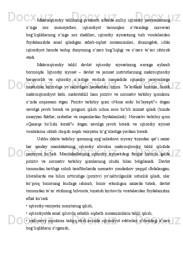 Makro iqtisodiy   tahlilning   p redmeti   sifatida   milliy   iqtisodiy   jarayonlarning
o‘ziga   xos   xususiyatlari ,   iqtisodiyot   tarmoqlari   o‘rtasidagi   universal
bog‘liqliklarning   o‘ziga   xos   shakllari,   iqtisodiy   siyosatning   turli   vositalaridan
foydalanishda   amal   qiladigan   sabab-oqibat   mexanizmlari,   shuningdek,   ichki
iqtisodiyot   hamda   tashqi   dunyoning   o‘zaro   bog‘liqligi   va   o‘zaro   ta’siri   ishtirok
etadi.
Makro iqtisodiy   tahlil   davlat   iqtisodiy   siyosatining   asosiga   aylanib
bormoqda.   Iqtisodiy   siyosat   –   davlat   va   jamoat   institutlarining   makro iqtisodiy
barqarorlik   va   iqtisodiy   o‘sishga   erishish   maqsadida   iqtisodiy   jarayonlarga
tuzatishlar   kiritishga   yo‘naltirilgan   harakatlari   tizimi.   Ta’kidlash   lozimki,   huddi
makro iqtisodiyot   kabi ,   makrotahlil   ham   pozitiv   va   normativ   tarkibiy   qismlarni
o‘zida   mujassam   etgan.   Pozitiv   tarkibiy   qism   «Nima   sodir   bo‘layapti?»   degan
savolga   javob   beradi   va   prognoz   qilish   uchun   asos   bo‘lib   xizmat   qiladi   (bunda
muayyan faktlar, nisbatlar  va raqamlardan   foydalaniladi ). Normativ tarkibiy qism
«Qanaqa   bo‘lishi   kerak?»   degan   savolga   javob   beradi   va   iqtisodiy   siyosat
vositalarini  ishlab chiqish  orqali vaziyatni to‘g‘rilashga yordam beradi.
Ushbu   ikkita   tarkibiy   qismning   uyg‘unlashuvi   siyosiy   tizimdan   qat’i   nazar
har   qanday   mamlakatning   iqtisodiy   ahvolini   makro iqtisodiy   tahlil   qilishda
namoyon   bo‘ladi.   Mamlakatlarning   iqtisodiy   siyosatidagi   farqlar   birinchi   galda
pozitiv   va   normativ   tarkibiy   qismlarning   ulushi   bilan   belgilanadi.   Davlat
tomonidan   tartibga   solish   tarafdorlarida   normativ   yondashuv   yaqqol   ifodalangan,
liberallarda   esa   bilim   orttirishga   (pozitiv)   yo‘naltirilganlik   ustunlik   qiladi,   ular
ko‘proq   bozorning   kuchiga   ishonib,   bozor   erkinligini   nazarda   tutadi,   davlat
tomonidan ta’sir etishning bilvosita, tuzatish kirituvchi vositalaridan foydalanishni
afzal ko‘radi:
•  iqtisodiy  vaziyatni monitoring qilish;
•  iqtisodiyotda amal qiluvchi  sababli-oqibatli mexanizmlarni  tahlil qilish ;
• moliyaviy oqimlarni tadqiq etish asosida   iqtisodiyot   sektorlari o‘rtasidagi o‘zaro
bog‘liqliklarni o‘rganish; 