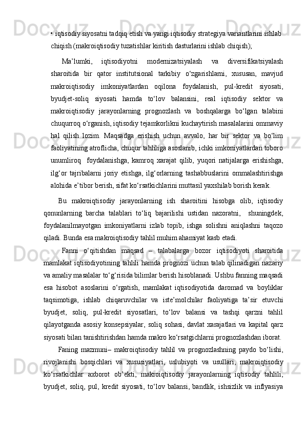 •  iqtisodiy  siyosatni tadqiq etish va yangi  iqtisodiy  strategiya variantlarini  ishlab 
chiqish  (makro iqtisodiy tuzatishlar kiritish  dasturlarini  ishlab chiqish );
Ma’lumki,   iqtisodiyotni   modernizatsiyalash   va   diversifikatsiyalash
sharoitida   bir   qator   institutsional   tarkibiy   o‘zgarishlarni,   xususan,   mavjud
makroiqtisodiy   imkoniyatlardan   oqilona   foydalanish,   pul-kredit   siyosati,
byudjet-soliq   siyosati   hamda   to‘lov   balansini,   real   iqtisodiy   sektor   va
makroiqtisodiy   jarayonlarning   prognozlash   va   boshqalarga   bo‘lgan   talabini
chuqurroq o‘rganish, iqtisodiy tejamkorlikni kuchaytirish masalalarini ommaviy
hal   qilish   lozim.   Maqsadga   erishish   uchun   avvalo,   har   bir   sektor   va   bo‘lim
faoliyatining atroflicha, chuqur tahliliga asoslanib, ichki imkoniyatlardan toboro
unumliroq     foydalanishga,   kamroq   xarajat   qilib,   yuqori   natijalarga   erishishga,
ilg‘or   tajribalarni   joriy   etishga,   ilg‘orlarning   tashabbuslarini   ommalashtirishga
alohida e’tibor berish, sifat ko‘rsatkichlarini muttasil yaxshilab borish kerak.
Bu   makroiqtisodiy   jarayonlarning   ish   sharoitini   hisobga   olib,   iqtisodiy
qonunlarning   barcha   talablari   to‘liq   bajarilishi   ustidan   nazoratni,     shuningdek,
foydalanilmayotgan   imkoniyatlarni   izlab   topib,   ishga   solishni   aniqlashni   taqozo
qiladi. Bunda esa makroiqtisodiy tahlil muhim ahamiyat kasb etadi.
Fanni   o‘qitishdan   maqsad   –   talabalarga   bozor   iqtisodiyoti   sharoitida
mamlakat iqtisodiyotining tahlili hamda prognozi  uchun talab qilinadigan nazariy
va amaliy masalalar to‘g‘risida bilimlar berish hisoblanadi. Ushbu fanning maqsadi
esa   hisobot   asoslarini   o‘rgatish,   mamlakat   iqtisodiyotida   daromad   va   boyliklar
taqsimotiga,   ishlab   chiqaruvchilar   va   iste’molchilar   faoliyatiga   ta’sir   etuvchi
byudjet,   soliq,   pul-kredit   siyosatlari,   to‘lov   balansi   va   tashqi   qarzni   tahlil
qilayotganda   asosiy   konsepsiyalar,   soliq   sohasi,   davlat   xarajatlari   va   kapital   qarz
siyosati bilan tanishtirishdan hamda makro ko‘rsatgichlarni prognozlashdan iborat.
Faning   mazmuni–   makroiqtisodiy   tahlil   va   prognozlashning   paydo   bo‘lishi,
rivojlanishi   bosqichlari   va   xususiyatlari,   uslubiyoti   va   usullari,   makroiqtisodiy
ko‘rsatkichlar   axborot   ob’ekti,   makroiqtisodiy   jarayonlarning   iqtisodiy   tahlili ,
byudjet,   soliq,   pul,   kredit   siyosati,   to‘lov   balansi,   bandlik,   ishsizlik   va   inflyasiya 