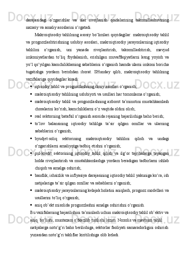 darajasidagi   o‘zgarishlar   va   ular   rivojlanish   qoidalarining   takomillashuvining
nazariy va amaliy asoslarini o‘rgatadi. 
Makroiqtisodiy tahlilning asosiy bo‘limlari quyidagilar:   makroiqtisodiy tahlil
va prognozlashtirishning uslubiy asoslari,  makroiqtisodiy jarayonlarning iqtisodiy
tahlilini   o‘rganish,   uni   yanada   rivojlantirish,   takomillashtirish,   mavjud
imkoniyatlardan   to‘liq   foydalanish,   erishilgan   muvaffaqiyatlarni   keng   yoyish   va
yo‘l qo‘yilgan kamchiliklarning sabablarini o‘rganish hamda ularni imkoni boricha
tugatishga   yordam   berishdan   iborat.   SHunday   qilib,   makroiqtisodiy   tahlilning
vazifalariga quyidagilar kiradi:
 iqtisodiy tahlil va prognozlashning ilmiy asoslari o‘rganish;
 makroiqtisodiy tahlilning uslubiyoti va usullari har tomonlama o‘rganish;
 makroiqtisodiy tahlil va prognozlashning axborot ta’minotini mustahkamlash
choralarini ko‘rish, kamchiliklarni o‘z vaqtida oldini olish;
 real sektorning  batafsil o‘rganish asosida rejaning bajarilishiga baho berish;
 to‘lov   balansining   iqtisodiy   tahlilga   ta’sir   qilgan   omillar   va   ularning
sabablarini o‘rganish;
 byudjet-soliq   sektorining   makroiqtisodiy   tahlilini   qilish   va   undagi
o‘zgarishlarni amaliyotga tadbiq etishni o‘rganish;
 pul-kredit   sektorining   iqtisodiy   tahlil   qilish   va   ilg‘or   tajribalarga   tayangan
holda rivojlantirish va mustahkamlashga yordam beradigan tadbirlarni ishlab
chiqish va amalga oshirish;
 bandlik, ishsizlik va inflyasiya darajasining iqtisodiy tahlil yakuniga ko‘ra, ish
natijalariga ta’sir qilgan omillar va sabablarni o‘rganish;
 makroiqtisodiy jarayonlarning kelajak holatini aniqlash, prognoz modellari va
usullarini to‘liq o‘rganish;
 aniq ob’ekt misolida prognozlashni amalga oshirishni o‘rganish. 
Bu vazifalarning bajarilishini ta’minlash uchun makroiqtisodiy tahlil ob’ektiv va
aniq  bo‘lishi, muntazam o‘tkazilib turilishi lozim. Noxolis va mavhum tahlil 
natijalarga noto‘g‘ri baho berilishiga, sektorlar faoliyati samaradorligini oshirish
yuzasidan noto‘g‘ri takliflar kiritilishiga olib keladi. 