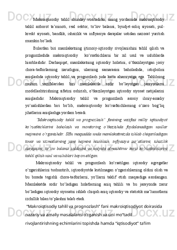 Makroiqtisodiy   tahlil   shunday   vositadirki,   uning   yordamida   makroiqtisodiy
tahlil   axborot   ta’minoti,   real   sektor,   to‘lov   balansi,   byudjet-soliq   siyosati,   pul-
kredit   siyosati,   bandlik,   ishsizlik   va   inflyasiya   darajalar   ustidan   nazorat   yuritish
mumkin bo‘ladi.
Bulardan   biri   mamlakatning   ijtimoiy-iqtisodiy   rivojlanishini   tahlil   qilish   va
prognozlashda   makroiqtisodiy     ko‘rsatkichlarni   bir   xil   usul   va   uslublarda
hisoblashdir.   Darhaqiqat,   mamlakatning   iqtisodiy   holatini,   o‘tkazilayotgan   joriy
chora-tadbirlarning   zarurligini,   ularning   samarasini   baholashda,   istiqbolini
aniqlashda   iqtisodiy   tahlil   va   prognozlash   juda   katta   ahamiyatga   ega.   Tahlilning
muhim   vazifalaridan   biri   mamlakatda   sodir   bo‘layotgan   jarayonlarni
modellashtirishning   sifatini   oshirish,   o‘tkazilayotgan   iqtisodiy   siyosat   natijalarini
aniqlashdir.   Makroiqtisodiy   tahlil   va   prognozlash   asosiy   ilmiy-amaliy
yo‘nalishlardan   biri   bo‘lib,   makroiqtisodiy   ko‘rsatkichlarning   o‘zaro   bog‘liq
jihatlarini aniqlashga yordam beradi.
“Makroiqtisodiy   tahlil   va   prognozlash”   fanining   vazifasi   milliy   iqtisodiyot
ko‘rsatkichlarini   baholash   va   monitoring   o‘tkazishda   foydalanadigan   usullar
majmuini o‘rganishdir. SHu maqsadda unda mamlakatimizda ishlab chiqariladigan
tovar   va   xizmatlarning   jami   hajmini   hisoblash,   inflyasiya   sur’atlarini,   ishsizlik
darajasini,   to‘lov   balansi   saldosini   va   valyuta   almashtiruv   kursi   ko‘rsatkichlarini
tahlil qilish usul va uslublari bayon etilgan.
Makroiqtisodiy   tahlil   va   prognozlash   ko‘rsatilgan   iqtisodiy   agregatlar
o‘zgarishlarini tushuntirib, iqtisodiyotda kutilmagan o‘zgarishlarning oldini olish va
bu   borada   tegishli   chora-tadbirlarni,   yo‘llarni   taklif   etish   maqsadiga   asoslangan.
Mamlakatda   sodir   bo‘ladigan   holatlarning   aniq   tahlili   va   bu   jarayonda   zarur
bo‘ladigan iqtisodiy siyosatni ishlab chiqish aniq iqtisodiy va statistik ma’lumotlarni
izchillik bilan to‘plashni talab etadi.
 “Makroiqtisodiy tahlil va prognozlash” fani makroiqtisodiyot doirasida 
nazariy va amaliy masalalarni o‘rganish va uni mo‘‘tadil 
rivojlantirishning echimlarini topishda hamda “iqtisodiyot” ta’lim  