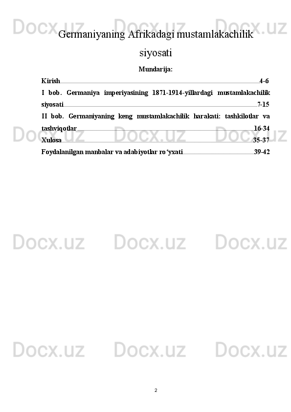 Germaniyaning Afrikadagi mustamlakachilik
siyosati
Mundarija:
Kirish ............................................................................................................................................................................................................ 4-6
I   bob.   Germaniya   imperiyasining   1871-1914-yillardagi   mustamlakachilik
siyosati ...................................................................................................................................................................................................... 7-15
II   bob.   Germaniyaning   keng   mustamlakachilik   harakati:   tashkilotlar   va
tashviqotlar ..................................................................................................................................................................................... 16-34
Xulosa .................................................................................................................................................................................................... 35-37
Foydalanilgan manbalar va adabiyotlar ro yxatiʻ ......................................................................... 39-42
2 