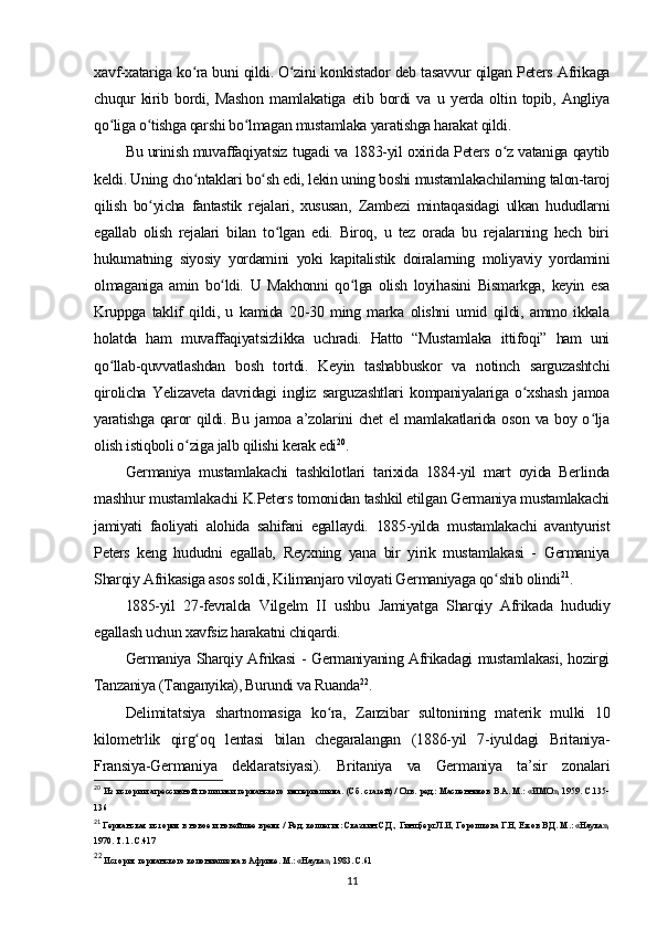 xavf-xatariga ko ra buni qildi. O zini konkistador deb tasavvur qilgan Peters Afrikagaʻ ʻ
chuqur   kirib   bordi,   Mashon   mamlakatiga   etib   bordi   va   u   yerda   oltin   topib,   Angliya
qo liga o tishga qarshi bo lmagan mustamlaka yaratishga harakat qildi.	
ʻ ʻ ʻ
Bu urinish muvaffaqiyatsiz tugadi va 1883-yil oxirida Peters o z vataniga qaytib	
ʻ
keldi. Uning cho ntaklari bo sh edi, lekin uning boshi mustamlakachilarning talon-taroj	
ʻ ʻ
qilish   bo yicha   fantastik   rejalari,   xususan,   Zambezi   mintaqasidagi   ulkan   hududlarni	
ʻ
egallab   olish   rejalari   bilan   to lgan   edi.   Biroq,   u   tez   orada   bu   rejalarning   hech   biri	
ʻ
hukumatning   siyosiy   yordamini   yoki   kapitalistik   doiralarning   moliyaviy   yordamini
olmaganiga   amin   bo ldi.   U   Makhonni   qo lga   olish   loyihasini   Bismarkga,   keyin   esa	
ʻ ʻ
Kruppga   taklif   qildi,   u   kamida   20-30   ming   marka   olishni   umid   qildi,   ammo   ikkala
holatda   ham   muvaffaqiyatsizlikka   uchradi.   Hatto   “Mustamlaka   ittifoqi”   ham   uni
qo llab-quvvatlashdan   bosh   tortdi.   Keyin   tashabbuskor   va   notinch   sarguzashtchi	
ʻ
qirolicha   Yelizaveta   davridagi   ingliz   sarguzashtlari   kompaniyalariga   o xshash   jamoa	
ʻ
yaratishga qaror qildi. Bu jamoa a’zolarini  chet  el mamlakatlarida oson va boy o lja	
ʻ
olish istiqboli o ziga jalb qilishi kerak edi	
ʻ 20
.
Germaniya   mustamlakachi   tashkilotlari   tarixida   1884-yil   mart   oyida   Berlinda
mashhur mustamlakachi K.Peters tomonidan tashkil etilgan Germaniya mustamlakachi
jamiyati   faoliyati   alohida   sahifani   egallaydi.   1885-yilda   mustamlakachi   avantyurist
Peters   keng   hududni   egallab,   Reyxning   yana   bir   yirik   mustamlakasi   -   Germaniya
Sharqiy Afrikasiga asos soldi, Kilimanjaro viloyati Germaniyaga qo shib olindi	
ʻ 21
.
1885-yil   27-fevralda   Vilgelm   II   ushbu   Jamiyatga   Sharqiy   Afrikada   hududiy
egallash uchun xavfsiz harakatni chiqardi.
Germaniya Sharqiy Afrikasi  - Germaniyaning Afrikadagi mustamlakasi, hozirgi
Tanzaniya (Tanganyika), Burundi va Ruanda 22
.
Delimitatsiya   shartnomasiga   ko ra,   Zanzibar   sultonining   materik   mulki   10	
ʻ
kilometrlik   qirg oq   lentasi   bilan   chegaralangan   (1886-yil   7-iyuldagi   Britaniya-	
ʻ
Fransiya-Germaniya   deklaratsiyasi).   Britaniya   va   Germaniya   ta’sir   zonalari
20
  Из истории агрессивной политики германского империализма. (Сб. статей) / Отв. ред.: Масленников В.А. М.: «ИМО», 1959. С.135-
136
21
 Германская история в новое и новейшее время / Ред. коллегия: Сказкин С.Д., Гинцберг Л.И, Горошкова Г.Н, Ежов В.Д. М.: «Наука»,
1970. Т. 1. С.417 
22
 История германского колониализма в Африке. М.: «Наука», 1983. С.61
11
