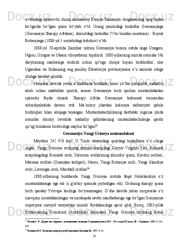 o rtasidagi ajratuvchi chiziq zamonaviy Keniya-Tanzaniya chegarasining qirg oqdanʻ ʻ
ko lgacha   bo lgan   qismi   bo ylab   o td.   Uning   janubidagi   hududlar   Germaniyaga
ʻ ʻ ʻ ʻ
(Germaniya Sharqiy Afrikasi), shimoldagi hududlar (Vitu bundan mustasno) - Buyuk
Britaniyaga (1886-yil 1-noyabrdagi kelishuv) o tdi.	
ʻ
1888-yil   28-aprelda   Zanzibar   sultoni   Germaniya   bosimi   ostida   unga   Uzagara,
Nguru, Uzegua va Ukami viloyatlarini topshirdi. 1880-yillarning oxirida nemislar Nil
daryosining   manbasiga   erishish   uchun   qit’aga   chuqur   hujum   boshladilar,   ular
Ugandani   va   Sudanning   eng   janubiy   Ekvatoriya   provinsiyasini   o z   nazorati   ostiga	
ʻ
olishga harakat qilishdi.
Nemislar davrida yerlar o zlashtirila boshladi, temir yo llar yotqizildi, mahalliy	
ʻ ʻ
aholi   uchun   maktablar   qurildi,   ammo   Germaniya   hech   qachon   mustamlakadan
iqtisodiy   foyda   olmadi.   Sharqiy   Afrika   Germaniya   hukumati   tomonidan
subsidiyalashda   davom   etdi.   Ma muriy   jihatdan   koloniya   rahbariyati   qabila	
ʼ
boshliqlari   bilan   aloqaga   tayangan.   Mustamlakachilikning   dastlabki   yigirma   yilida
nemislar   doimiy   ravishda   mahalliy   qabilalarning   mustamlakachilarga   qarshi
qo zg olonlarini bostirishga majbur bo lgan	
ʻ ʻ ʻ 23
.
Germaniya Yangi Gvineya mustamlakasi
Maydoni   242   476   km².   U   Tinch   okeanidagi   quyidagi   hududlarni   o z   ichiga	
ʻ
olgan:   Yangi   Gvineya   orolining   shimoli-sharqidagi   Kayzer   Vilgelm   Yeri,   Bismark
arxipelagidagi Bismark oroli, Solomon orollarining shimoliy qismi, Karolin orollari,
Mariana orollari (Guamdan tashqari), Nauru, Yangi Britaniya oroli, Yangi Irlandiya
oroli, Lavongai oroli, Marshall orollari 24
.
1880-yillarning   boshlarida   Yangi   Gvineya   orolida   faqat   Niderlandiya   o z	
ʻ
mustamlakasiga ega edi (u g arbiy qismida joylashgan edi). Orolning sharqiy qismi	
ʻ
hech   qanday   Yevropa   kuchiga   bo ysunmagan.   O sha   davrda   jahon   miqyosida   o z	
ʻ ʻ ʻ
mavqeini mustahkamlagan va mintaqada savdo manfaatlariga ega bo lgan Germaniya	
ʻ
imperiyasi   mavjud   vaziyatdan   unumli   foydalanishga   qaror   qildi.   Biroq,   1883-yilda
Britaniyaning   Kvinslend   (Avstraliya)   komissari   Yangi   Gvineya   orolining   butun
23
 Фокин С. В. «Дранг нах Африка»: колониальная политика Германии (конец XIX – 30-е годы XX века). М.: «Граница», 2003. С.161-
162
24
  Резников В.Л.   Политика кайзеровской Германии в Океании. М., 1975. С.14
12 