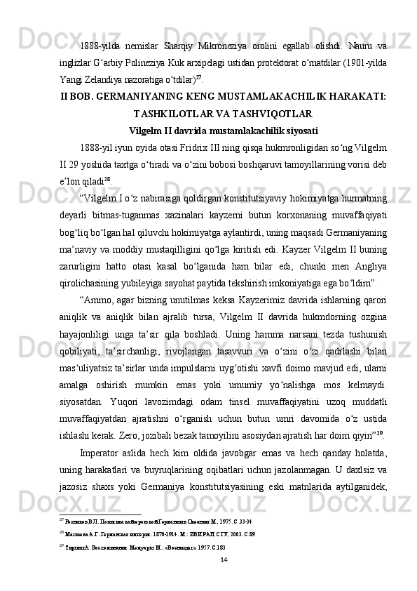 1888-yilda   nemislar   Sharqiy   Mikroneziya   orolini   egallab   olishdi.   Nauru   va
inglizlar G arbiy Polineziya Kuk arxipelagi ustidan protektorat o rnatdilar (1901-yildaʻ ʻ
Yangi Zelandiya nazoratiga o tdilar)	
ʻ 27
.
II BOB. GERMANIYANING KENG MUSTAMLAKACHILIK HARAKATI:
TASHKILOTLAR VA TASHVIQOTLAR
Vilgelm II davrida mustamlakachilik siyosati
1888-yil iyun oyida otasi Fridrix III ning qisqa hukmronligidan so ng Vilgelm	
ʻ
II 29 yoshida taxtga o tiradi va o zini bobosi boshqaruvi tamoyillarining vorisi deb	
ʻ ʻ
e lon qiladi	
ʼ 28
.
“Vilgelm I o z nabirasiga qoldirgan konstitutsiyaviy hokimiyatga hurmatning	
ʻ
deyarli   bitmas-tuganmas   xazinalari   kayzerni   butun   korxonaning   muvaffaqiyati
bog liq bo lgan hal qiluvchi hokimiyatga aylantirdi, uning maqsadi Germaniyaning	
ʻ ʻ
ma’naviy   va   moddiy  mustaqilligini   qo lga   kiritish   edi.   Kayzer   Vilgelm   II   buning	
ʻ
zarurligini   hatto   otasi   kasal   bo lganida   ham   bilar   edi,   chunki   men   Angliya	
ʻ
qirolichasining yubileyiga sayohat paytida tekshirish imkoniyatiga ega bo ldim”.	
ʻ
“Ammo,   agar   bizning   unutilmas   keksa   Kayzerimiz   davrida   ishlarning   qarori
aniqlik   va   aniqlik   bilan   ajralib   tursa,   Vilgelm   II   davrida   hukmdorning   ozgina
hayajonliligi   unga   ta’sir   qila   boshladi.   Uning   hamma   narsani   tezda   tushunish
qobiliyati,   ta’sirchanligi,   rivojlangan   tasavvuri   va   o zini   o zi   qadrlashi   bilan	
ʻ ʻ
mas uliyatsiz ta’sirlar unda impulslarni uyg otishi xavfi doimo mavjud edi, ularni	
ʻ ʻ
amalga   oshirish   mumkin   emas   yoki   umumiy   yo nalishga   mos   kelmaydi.	
ʻ
siyosatdan.   Yuqori   lavozimdagi   odam   tinsel   muvaffaqiyatini   uzoq   muddatli
muvaffaqiyatdan   ajratishni   o rganish   uchun   butun   umri   davomida   o z   ustida	
ʻ ʻ
ishlashi kerak. Zero, jozibali bezak tamoyilini asosiydan ajratish har doim qiyin” 29
.
Imperator   aslida   hech   kim   oldida   javobgar   emas   va   hech   qanday   holatda,
uning   harakatlari   va   buyruqlarining   oqibatlari   uchun   jazolanmagan.   U   daxlsiz   va
jazosiz   shaxs   yoki   Germaniya   konstitutsiyasining   eski   matnlarida   aytilganidek,
27
  Резников В.Л.   Политика кайзеровской Германии в Океании. М., 1975. С.33-34
28
 Матвеева А.Г. Германская империя. 1870-1914. М.: ИВИ РАН, СГУ, 2003. С.89
29
 Тирпиц А. Воспоминания. Мемуары. М.: «Воениздат», 1957. С.183
14 