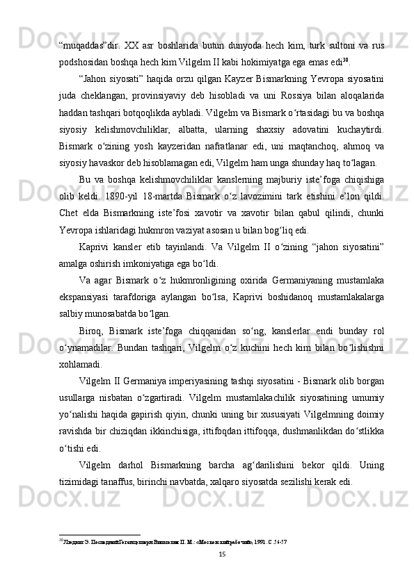 “muqaddas”dir.   XX   asr   boshlarida   butun   dunyoda   hech   kim,   turk   sultoni   va   rus
podshosidan boshqa hech kim Vilgelm II kabi hokimiyatga ega emas edi 30
.
“Jahon  siyosati”   haqida orzu  qilgan Kayzer   Bismarkning  Yevropa siyosatini
juda   cheklangan,   provinsiyaviy   deb   hisobladi   va   uni   Rossiya   bilan   aloqalarida
haddan tashqari botqoqlikda aybladi. Vilgelm va Bismark o rtasidagi bu va boshqaʻ
siyosiy   kelishmovchiliklar,   albatta,   ularning   shaxsiy   adovatini   kuchaytirdi.
Bismark   o zining   yosh   kayzeridan   nafratlanar   edi,   uni   maqtanchoq,   ahmoq   va	
ʻ
siyosiy havaskor deb hisoblamagan edi, Vilgelm ham unga shunday haq to lagan.	
ʻ
Bu   va   boshqa   kelishmovchiliklar   kanslerning   majburiy   iste’foga   chiqishiga
olib   keldi.   1890-yil   18-martda   Bismark   o z   lavozimini   tark   etishini   e’lon   qildi.	
ʻ
Chet   elda   Bismarkning   iste’fosi   xavotir   va   xavotir   bilan   qabul   qilindi,   chunki
Yevropa ishlaridagi hukmron vaziyat asosan u bilan bog liq edi.	
ʻ
Kaprivi   kansler   etib   tayinlandi.   Va   Vilgelm   II   o zining   “jahon   siyosatini”
ʻ
amalga oshirish imkoniyatiga ega bo ldi.	
ʻ
Va   agar   Bismark   o z   hukmronligining   oxirida   Germaniyaning   mustamlaka	
ʻ
ekspansiyasi   tarafdoriga   aylangan   bo lsa,   Kaprivi   boshidanoq   mustamlakalarga	
ʻ
salbiy munosabatda bo lgan.	
ʻ
Biroq,   Bismark   iste’foga   chiqqanidan   so ng,   kanslerlar   endi   bunday   rol	
ʻ
o ynamadilar.   Bundan   tashqari,   Vilgelm   o z   kuchini   hech   kim   bilan   bo lishishni	
ʻ ʻ ʻ
xohlamadi.
Vilgelm   II   Germaniya imperiyasining tashqi siyosatini - Bismark olib borgan
usullarga   nisbatan   o zgartiradi.   Vilgelm   mustamlakachilik   siyosatining   umumiy	
ʻ
yo nalishi  haqida gapirish qiyin, chunki  uning bir  xususiyati  Vilgelmning doimiy	
ʻ
ravishda bir chiziqdan ikkinchisiga, ittifoqdan ittifoqqa, dushmanlikdan do stlikka	
ʻ
o tishi edi.	
ʻ
Vilgelm   darhol   Bismarkning   barcha   ag darilishini   bekor   qildi.   Uning	
ʻ
tizimidagi tanaffus, birinchi navbatda, xalqaro siyosatda sezilishi kerak edi.
30
 Людвиг Э. Последний Гогенцоллерн Вильгельм II. М.: «Московский рабочий», 1991. С.56-57
15 