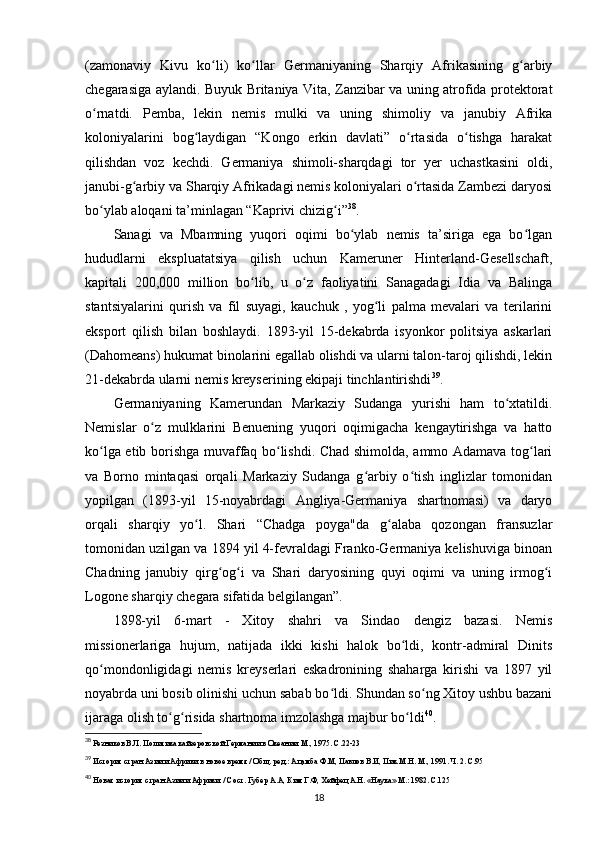 (zamonaviy   Kivu   ko li)   ko llar   Germaniyaning   Sharqiy   Afrikasining   g arbiyʻ ʻ ʻ
chegarasiga aylandi. Buyuk Britaniya Vita, Zanzibar va uning atrofida protektorat
o rnatdi.   Pemba,   lekin   nemis   mulki   va   uning   shimoliy   va   janubiy   Afrika	
ʻ
koloniyalarini   bog laydigan   “Kongo   erkin   davlati”   o rtasida   o tishga   harakat	
ʻ ʻ ʻ
qilishdan   voz   kechdi.   Germaniya   shimoli-sharqdagi   tor   yer   uchastkasini   oldi,
janubi-g arbiy va Sharqiy Afrikadagi nemis koloniyalari o rtasida Zambezi daryosi	
ʻ ʻ
bo ylab aloqani ta’minlagan “Kaprivi chizig i”	
ʻ ʻ 38
.
Sanagi   va   Mbamning   yuqori   oqimi   bo ylab   nemis   ta’siriga   ega   bo lgan	
ʻ ʻ
hududlarni   ekspluatatsiya   qilish   uchun   Kameruner   Hinterland-Gesellschaft,
kapitali   200,000   million   bo lib,   u   o z   faoliyatini   Sanagadagi   Idia   va   Balinga	
ʻ ʻ
stantsiyalarini   qurish   va   fil   suyagi,   kauchuk   ,   yog li   palma   mevalari   va   terilarini	
ʻ
eksport   qilish   bilan   boshlaydi.   1893-yil   15-dekabrda   isyonkor   politsiya   askarlari
(Dahomeans) hukumat binolarini egallab olishdi va ularni talon-taroj qilishdi, lekin
21-dekabrda ularni nemis kreyserining ekipaji tinchlantirishdi 39
.
Germaniyaning   Kamerundan   Markaziy   Sudanga   yurishi   ham   to xtatildi.	
ʻ
Nemislar   o z   mulklarini   Benuening   yuqori   oqimigacha   kengaytirishga   va   hatto	
ʻ
ko lga etib borishga muvaffaq bo lishdi. Chad shimolda, ammo Adamava tog lari	
ʻ ʻ ʻ
va   Borno   mintaqasi   orqali   Markaziy   Sudanga   g arbiy   o tish   inglizlar   tomonidan	
ʻ ʻ
yopilgan   (1893-yil   15-noyabrdagi   Angliya-Germaniya   shartnomasi)   va   daryo
orqali   sharqiy   yo l.   Shari   “Chadga   poyga"da   g alaba   qozongan   fransuzlar	
ʻ ʻ
tomonidan uzilgan va 1894 yil 4-fevraldagi Franko-Germaniya kelishuviga binoan
Chadning   janubiy   qirg og i   va   Shari   daryosining   quyi   oqimi   va   uning   irmog i	
ʻ ʻ ʻ
Logone sharqiy chegara sifatida belgilangan”.
1898-yil   6-mart   -   Xitoy   shahri   va   Sindao   dengiz   bazasi.   Nemis
missionerlariga   hujum,   natijada   ikki   kishi   halok   bo ldi,   kontr-admiral   Dinits	
ʻ
qo mondonligidagi   nemis   kreyserlari   eskadronining   shaharga   kirishi   va   1897   yil	
ʻ
noyabrda uni bosib olinishi uchun sabab bo ldi. Shundan so ng Xitoy ushbu bazani	
ʻ ʻ
ijaraga olish to g risida shartnoma imzolashga majbur bo ldi	
ʻ ʻ ʻ 40
.
38
  Резников В.Л.   Политика кайзеровской Германии в Океании. М., 1975. С.22-23
39
 История стран Азии и Африки в новое время / Общ. ред.: Ацамба Ф.М, Павлов В.И, Пик М.Н. М., 1991. Ч. 2. С.95
40
 Новая история стран Азии и Африки. / Сост. Губер А.А, Ким Г.Ф, Хейфец А.Н. «Наука» М.: 1982. С.125
18 