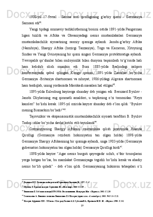 1900-yil   17-fevral   -   Samoa   orol   qirolligining   g arbiy   qismi   -   Germaniyaʻ
Samoasi edi 41
.
Yangi tipdagi ommaviy tashkilotlarning bosimi ostida 1891-yilda Pangerman
ligasi   tuzildi   va   Afrika   va   Okeaniyadagi   nemis   mustamlakalari   Germaniya
mustamlakachilik   siyosatining   rasmiy   qismiga   aylandi.   Janubi-g arbiy   Afrika	
ʻ
(Namibiya),   Sharqiy   Afrika   (hozirgi   Tanzaniya),   Togo   va   Kamerun,   Xitoyning
Sindao va Yangi Gvineyaning bir qismi singari Germaniya protektoratiga aylandi.
Yevropalik   qo shnilar   bilan   muloyimlik   bilan   dunyoni   taqsimlash   to g risida   hali	
ʻ ʻ ʻ
ham   kelishib   olish   mumkin   edi.   Buni   1885-yilda   Berlindagi   xalqaro
konferensiyada   qabul   qilingan   Kongo   qonuni,   1891-yilda   Zanzibar   bo yicha	
ʻ
Germaniya   -Britaniya   shartnomasi   va   nihoyat,   1906-yildagi   Algesira   shartnomasi
ham tasdiqlab, uning yordamida Marokash masalasi hal etilgan 42
.
1895-yilda Eulenburg kayzerga shunday deb yozgan edi: Bernxard Byulov -
Janobi   Oliylarining   eng   qimmatli   amaldori,   u   taqdirning   o zi   tomonidan   “Reyx	
ʻ
kansleri” bo lishi kerak. 1895-yil oxirida kayzer shunday deb e’lon qildi: “Byulov	
ʻ
mening Bismarkim bo ladi!”	
ʻ 43
.
Tajovuzkor va ekspansionistik mustamlakachilik siyosati tarafdori B. Byulov
Tashqi ishlar bo yicha davlat kotibi etib tayinlandi	
ʻ 44
.
Germaniyaning   Sharqiy   Afrikani   mustamlaka   qilish   jarayonida   Ruanda
Qirolligi   (Germaniya   rezidenti   hokimiyatini   tan   olgan   holda)   1898-yilda
Germaniya Sharqiy Afrikasining bir qismiga aylandi, unga 1903-yilda (Germaniya
gubernatori hokimiyatini tan olgan holda) Germaniya Qirolligi kirdi 45
.
1898-yilda   kayzer   “Agar   nemis   burguti   qayergadir   uchib,   o tkir   tirnoqlarini	
ʻ
yerga  botgan   bo lsa,   bu   mamlakat   Germaniyaga   tegishli   bo lishi   kerak   va   abadiy	
ʻ ʻ
nemis   bo lib   qoladi”   -   deb   e’lon   qildi.   Germaniyaning   hukmron   tabaqalari   o z	
ʻ ʻ
41
  Резников В.Л.   Политика кайзеровской Германии в Океании. М., 1975. С.45
42
 Шульце Х. Краткая история Германии. М.: «Весь мир», 2004. С.129
43
 Вильгельм II. События и люди 1878-1918г. Воспоминания. Мемуары. Мн.: «Харвест», 2003. С.120
44
 Головатенко А. Внешняя политика Вильгельма  II  // История (прил. к газ. «1 сентября»). 2003. №25-26. С.21
45
 История Африки в XIX -  ХХ века.  / Отв. ред. Летнев А.Б, Суботин В.А, Френкель М.Ю. М.: «Наука», 1984. С.261
19 