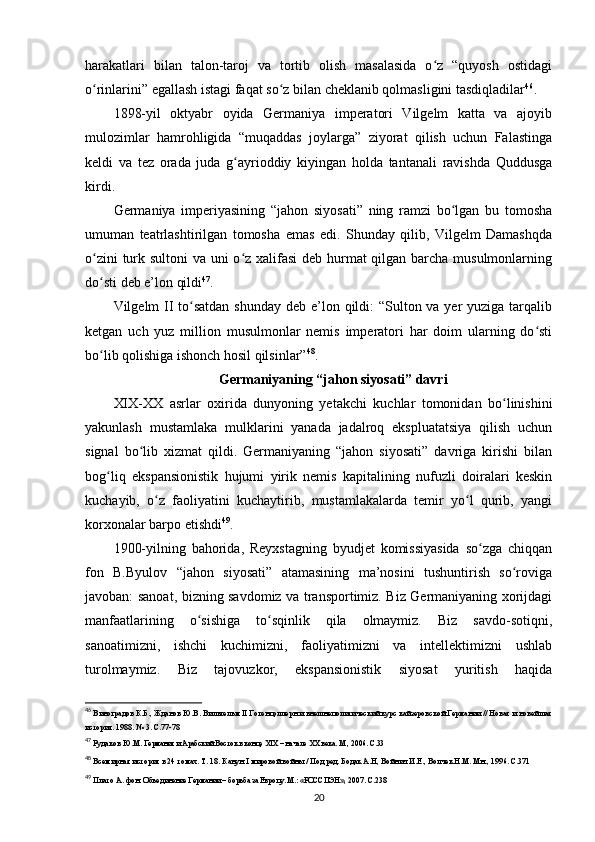 harakatlari   bilan   talon-taroj   va   tortib   olish   masalasida   o z   “quyosh   ostidagiʻ
o rinlarini” egallash istagi faqat so z bilan cheklanib qolmasligini tasdiqladilar	
ʻ ʻ 46
.
1898-yil   oktyabr   oyida   Germaniya   imperatori   Vilgelm   katta   va   ajoyib
mulozimlar   hamrohligida   “muqaddas   joylarga”   ziyorat   qilish   uchun   Falastinga
keldi   va   tez   orada   juda   g ayrioddiy   kiyingan   holda   tantanali   ravishda   Quddusga	
ʻ
kirdi.
Germaniya   imperiyasining   “jahon   siyosati”   ning   ramzi   bo lgan   bu   tomosha	
ʻ
umuman   teatrlashtirilgan   tomosha   emas   edi.   Shunday   qilib,   Vilgelm   Damashqda
o zini  turk sultoni  va uni  o z xalifasi  deb hurmat qilgan barcha musulmonlarning	
ʻ ʻ
do sti deb e’lon qildi
ʻ 47
.
Vilgelm II to satdan  shunday deb e’lon qildi:  “Sulton va yer yuziga tarqalib	
ʻ
ketgan   uch   yuz   million   musulmonlar   nemis   imperatori   har   doim   ularning   do sti	
ʻ
bo lib qolishiga ishonch hosil qilsinlar”	
ʻ 48
.
Germaniyaning “jahon siyosati” davri
XIX-XX   asrlar   oxirida   dunyoning   yetakchi   kuchlar   tomonidan   bo linishini	
ʻ
yakunlash   mustamlaka   mulklarini   yanada   jadalroq   ekspluatatsiya   qilish   uchun
signal   bo lib   xizmat   qildi.   Germaniyaning   “jahon   siyosati”   davriga   kirishi   bilan	
ʻ
bog liq   ekspansionistik   hujumi   yirik   nemis   kapitalining   nufuzli   doiralari   keskin	
ʻ
kuchayib,   o z   faoliyatini   kuchaytirib,   mustamlakalarda   temir   yo l   qurib,   yangi	
ʻ ʻ
korxonalar barpo etishdi 49
.
1900-yilning   bahorida,   Reyxstagning   byudjet   komissiyasida   so zga   chiqqan	
ʻ
fon   B.Byulov   “jahon   siyosati”   atamasining   ma’nosini   tushuntirish   so roviga	
ʻ
javoban: sanoat, bizning savdomiz va transportimiz. Biz Germaniyaning xorijdagi
manfaatlarining   o sishiga   to sqinlik   qila   olmaymiz.   Biz   savdo-sotiqni,	
ʻ ʻ
sanoatimizni,   ishchi   kuchimizni,   faoliyatimizni   va   intellektimizni   ushlab
turolmaymiz.   Biz   tajovuzkor,   ekspansionistik   siyosat   yuritish   haqida
46
 Виноградов К.Б.,   Жданов Ю.В.   Вильгельм   II Гогенцоллерн и внешнеполитический курс кайзеровской Германии // Новая и новейшая
история. 1988. № 3. С.77-78
47
 Рудаков Ю.М.  Германия и Арабский Восток в конце  XIX  – начале  XX  века.  М., 2006. С.33
48
 Всемирная история в 24 томах. Т. 18. Канун  I  мировой войны / Под ред. Бодак А.Н, Войнич И.Е., Волчек Н.М. Мн., 1996. С.371
49
 Плато А. фон.  Объединение Германии – борьба за Европу. М.: «РОССПЭН»,  2007. С.238
20 