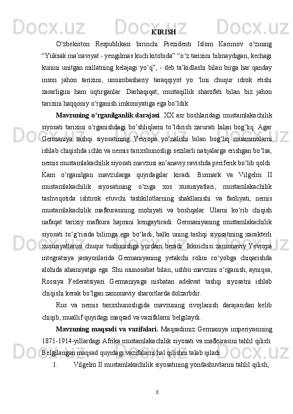 KIRISH
O zbekiston   Respublikasi   birinchi   Prezidenti   Islom   Karimov   о ziningʻ ʻ
“Yuksak ma’naviyat - yеngilmas kuch kitobida” “o z tarixini bilmaydigan, kechagi	
ʻ
kunini unitgan millatning kelajagi  yo q”, - deb ta’kidlashi  bilan birga har qanday	
ʻ
inson   jahon   tarixini,   umumbashariy   taraqqiyot   yo   lini   chuqur   idrok   etishi	
ʻ
zararligini   ham   uqtirganlar.   Darhaqiqat,   mustaqillik   sharofati   bilan   biz   jahon
tarixini haqqoniy о rganish imkoniyatiga ega bo ldik. 	
ʻ ʻ
Mavzuning o rganilganlik darajasi
ʻ . XX asr  boshlaridagi mustamlakachilik
siyosati   tarixini   o rganishdagi   bo shliqlarni   to ldirish   zarurati   bilan   bog liq.   Agar
ʻ ʻ ʻ ʻ
Germaniya   tashqi   siyosatining   Yevropa   yo nalishi   bilan   bog liq   muammolarni	
ʻ ʻ
ishlab chiqishda ichki va nemis tarixshunosligi sezilarli natijalarga erishgan bo lsa,	
ʻ
nemis mustamlakachilik siyosati mavzusi an’anaviy ravishda periferik bo lib qoldi.	
ʻ
Kam   o rganilgan   mavzularga   quyidagilar   kiradi:   Bismark   va   Vilgelm   II	
ʻ
mustamlakachilik   siyosatining   o ziga   xos   xususiyatlari,   mustamlakachilik	
ʻ
tashviqotida   ishtirok   etuvchi   tashkilotlarning   shakllanishi   va   faoliyati,   nemis
mustamlakachilik   mafkurasining   mohiyati   va   boshqalar.   Ularni   ko rib   chiqish	
ʻ
nafaqat   tarixiy   mafkura   hajmini   kengaytiradi.   Germaniyaning   mustamlakachilik
siyosati   to g risida   bilimga   ega   bo ladi,   balki   uning   tashqi   siyosatining   xarakterli	
ʻ ʻ ʻ
xususiyatlarini chuqur tushunishga yordam beradi. Ikkinchisi zamonaviy Yevropa
integratsiya   jarayonlarida   Germaniyaning   yetakchi   rolini   ro yobga   chiqarishda	
ʻ
alohida ahamiyatga ega. Shu munosabat bilan, ushbu mavzuni o rganish, ayniqsa,	
ʻ
Rossiya   Federatsiyasi   Germaniyaga   nisbatan   adekvat   tashqi   siyosatni   ishlab
chiqishi kerak bo lgan zamonaviy sharoitlarda dolzarbdir.	
ʻ
Rus   va   nemis   tarixshunosligida   mavzuning   rivojlanish   darajasidan   kelib
chiqib, muallif quyidagi maqsad va vazifalarni belgilaydi.
Mavzuning   maqsadi   va   vazifalari.   Maqsad imiz   Germaniya   imperiyasining
1871-1914-yillardagi Afrika mustamlakachilik siyosati va mafkurasini tahlil qilish.
Belgilangan maqsad quyidagi  vazifalarni hal qilishni talab qiladi :
1. Vilgelm II mustamlakachilik siyosatining yondashuvlarini tahlil qilish;
3 