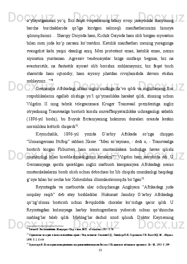 o ylayotganimiz   yo q.   Biz   faqat   voqealarning   tabiiy   rivoji   jarayonida   dunyoningʻ ʻ
barcha   burchaklarida   qo lga   kiritgan   salmoqli   manfaatlarimizni   himoya	
ʻ
qilmoqchimiz ... Sharqiy Osiyoda ham, Kichik Osiyoda ham olib borgan siyosatim
bilan   men   juda   ko p   narsani   ko rsatdim.   Katolik   manfaatlari   mening   yuragimga	
ʻ ʻ
evangelist   kabi   yaqin   ekanligi   aniq.   Men   protestant   emas,   katolik   emas,   nemis
siyosatini   yuritaman.   Agressiv   tendensiyalar   bizga   mutlaqo   begona,   biz   na
avanturistik,   na   fantastik   siyosat   olib   borishni   xohlamaymiz,   biz   faqat   tinch
sharoitda   ham   iqtisodiy,   ham   siyosiy   jihatdan   rivojlanishda   davom   etishni
xohlaymiz...” 50
.
Germaniya Afrikadagi  ulkan ingliz mulkiga da’vo qildi  va inglizlarning Bur
respublikalarini   egallab   olishiga   yo l   qo ymaslikka   harakat   qildi,   shuning   uchun	
ʻ ʻ
Vilgelm   II   ning   tabrik   telegrammasi   Kruger   Transvaal   prezidentiga   ingliz
otryadining Transvaalga bostirib kirishi muvaffaqiyatsizlikka uchraganligi sababli
(1896-yil   boshi),   bu   Buyuk   Britaniyaning   hukmron   doiralari   orasida   keskin
norozilikni keltirib chiqardi 51
.
Keyinchalik,   1896-yil   yozida   G arbiy   Afrikada   so zga   chiqqan	
ʻ ʻ
“Umumgerman   Ittifoqi”   rahbari   Xasse.   “Men   so rayman,   -   dedi   u,   -   Transvaalga	
ʻ
bostirib   kirgan   Flibusters   ham   nemis   mustamlakasi   hududiga   havas   qilishi
mumkinligi   bilan   hisoblashmasligimiz   kerakmi?”   Vilgelm   ham   xavotirda   edi.   U
Germaniyaga   qarshi   qaratilgan   ingliz   matbuoti   kampaniyasi   Afrikadagi   nemis
mustamlakalarini bosib olish uchun debochasi bo lib chiqishi mumkinligi haqidagi
ʻ
g oya bilan bir necha bor Xohenlohni ilhomlantirmoqchi bo lgan	
ʻ ʻ 52
.
Reyxstagda   va   matbuotda   ular   ochiqchasiga   Angliyani   “Afrikadagi   juda
noqulay   raqib”   deb   atay   boshladilar.   Hukumat   Janubiy   G arbiy   Afrikadagi	
ʻ
qo zg olonni   bostirish   uchun   favqulodda   choralar   ko rishga   qaror   qildi.   U	
ʻ ʻ ʻ
Reyxstagdan   koloniyaga   harbiy   kontingentlarni   yuborish   uchun   qo shimcha	
ʻ
mablag lar   talab   qildi.   Mablag lar   darhol   ozod   qilindi.   Doktor   Kayzerning	
ʻ ʻ
50
 Бюлов Б. Воспоминания. Мемуары. / Пер. с нем. М-Л.: «Соцэкгиз», 1935. С.78
51
 Германская история в новое и новейшее время / Ред. коллегия: Сказкин С.Д., Гинцберг Л.И, Горошкова Г.Н, Ежов В.Д. М.: «Наука»,
1970. Т. 1. C.434
52
 Букзескул В. Из истории пангерманизма и стремлений немцев на Восток // Из далекого и близкого прошлого. Пг.- М., 1923. С.299
21 