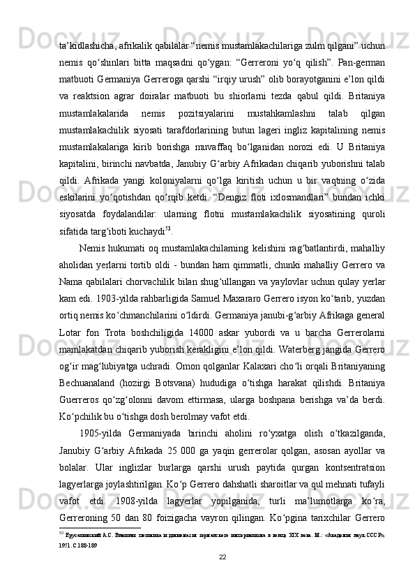 ta’kidlashicha, afrikalik qabilalar “nemis mustamlakachilariga zulm qilgani” uchun
nemis   qo shinlari   bitta   maqsadni   qo ygan:   “Gerreroni   yo q   qilish”.   Pan-germanʻ ʻ ʻ
matbuoti Germaniya Gerreroga qarshi “irqiy urush” olib borayotganini e’lon qildi
va   reaktsion   agrar   doiralar   matbuoti   bu   shiorlarni   tezda   qabul   qildi.   Britaniya
mustamlakalarida   nemis   pozitsiyalarini   mustahkamlashni   talab   qilgan
mustamlakachilik   siyosati   tarafdorlarining   butun   lageri   ingliz   kapitalining   nemis
mustamlakalariga   kirib   borishga   muvaffaq   bo lganidan   norozi   edi.   U   Britaniya	
ʻ
kapitalini, birinchi navbatda, Janubiy G arbiy Afrikadan chiqarib yuborishni talab	
ʻ
qildi.   Afrikada   yangi   koloniyalarni   qo lga   kiritish   uchun   u   bir   vaqtning   o zida
ʻ ʻ
eskilarini   yo qotishdan   qo rqib   ketdi.   “Dengiz   floti   ixlosmandlari”   bundan   ichki	
ʻ ʻ
siyosatda   foydalandilar:   ularning   flotni   mustamlakachilik   siyosatining   quroli
sifatida targ iboti kuchaydi
ʻ 53
.
Nemis   hukumati   oq   mustamlakachilarning   kelishini   rag batlantirdi,   mahalliy	
ʻ
aholidan  yerlarni   tortib  oldi   -   bundan  ham   qimmatli,   chunki   mahalliy  Gerrero   va
Nama qabilalari chorvachilik bilan shug ullangan va yaylovlar uchun qulay yerlar	
ʻ
kam edi. 1903-yilda rahbarligida Samuel Maxararo Gerrero isyon ko tarib, yuzdan	
ʻ
ortiq nemis ko chmanchilarini o ldirdi. Germaniya janubi-g arbiy Afrikaga general	
ʻ ʻ ʻ
Lotar   fon   Trota   boshchiligida   14000   askar   yubordi   va   u   barcha   Gerrerolarni
mamlakatdan chiqarib yuborish kerakligini e’lon qildi. Waterberg jangida Gerrero
og ir mag lubiyatga uchradi. Omon qolganlar Kalaxari cho li orqali Britaniyaning	
ʻ ʻ ʻ
Bechuanaland   (hozirgi   Botsvana)   hududiga   o tishga   harakat   qilishdi.   Britaniya	
ʻ
Guerreros   qo zg olonni   davom   ettirmasa,   ularga   boshpana   berishga   va’da   berdi.	
ʻ ʻ
Ko pchilik bu o tishga dosh berolmay vafot etdi	
ʻ ʻ .
1905-yilda   Germaniyada   birinchi   aholini   ro yxatga   olish   o tkazilganda,	
ʻ ʻ
Janubiy   G arbiy   Afrikada   25   000   ga   yaqin   gerrerolar   qolgan,   asosan   ayollar   va	
ʻ
bolalar.   Ular   inglizlar   burlarga   qarshi   urush   paytida   qurgan   kontsentratsion
lagyerlarga joylashtirilgan. Ko p Gerrero dahshatli sharoitlar va qul mehnati tufayli	
ʻ
vafot   etdi.   1908-yilda   lagyerlar   yopilganida,   turli   ma’lumotlarga   ko ra,	
ʻ
Gerreroning   50   dan   80   foizigacha   vayron   qilingan.   Ko pgina   tarixchilar   Gerrero	
ʻ
53
  Ерусалимский   А.С.   Внешняя   политика   и   дипломатия   германского   империализма   в   конце   XIX   века.   М.:   «Академия   наук   СССР»,
1951. C.188-189
22 