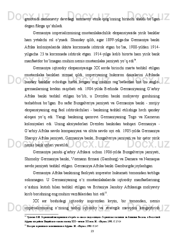 genotsidi   zamonaviy   davrdagi   ommaviy   etnik   qirg inning   birinchi   shakli   bo lganʻ ʻ
degan fikrga qo shiladi.	
ʻ
Germaniya   imperializmining   mustamlakachilik   ekspansiyasida   yirik   banklar
ham   yetakchi   rol   o ynadi.   Shunday   qilib,   agar   1899-yilgacha   Germaniya   banki	
ʻ
Afrika   koloniyalarida   ikkita   korxonada   ishtirok   etgan   bo lsa,   1900-yildan   1914-	
ʻ
yilgacha   23   ta   korxonada   ishtirok   etgan.   1914-yilga   kelib   birorta   ham   yirik   bank
manfaatdor bo lmagan muhim nemis mustamlaka jamiyati yo q edi	
ʻ ʻ 54
.
Germaniya   iqtisodiy   ekspansiyasiga   XX   asrda   birinchi   marta   tashkil   etilgan
mustamlaka   banklari   xizmat   qildi,   imperiyaning   hukmron   doiralarini   Afrikada
bunday   banklar   ochishga   turtki   bergan   eng   muhim   rag batlardan   biri   bu   anglo-	
ʻ
germanlarning   keskin   raqobati   edi.   1904-yilda   Berlinda   Germaniyaning   G arbiy	
ʻ
Afrika   banki   tashkil   etilgan   bo lib,   u   Drezden   banki   moliyaviy   guruhining	
ʻ
tashabbusi   bo lgan.   Bu   safar   Buxgalteriya   jamiyati   va   Germaniya   banki   -   xorijiy	
ʻ
ekspansiyaning   eng   faol   ishtirokchilari   -   bankning   tashkil   etilishiga   hech   qanday
aloqasi   yo q   edi.   Yangi   bankning   qamrovi   Germaniyaning   Togo   va   Kamerun	
ʻ
koloniyalari   edi.   Uning   aksiyadorlari   Drezden   bankidan   tashqari   Germaniya   -
G arbiy Afrika savdo kompaniyasi  va oltita savdo uyi edi. 1905-yilda Germaniya	
ʻ
Sharqiy Afrika jamiyati, Germaniya banki, Buxgalteriya jamiyati va bir qator yirik
nemis bank uylari yaratildi.
Germaniya   janubi-g arbiy   Afrikasi   uchun   1906-yilda   Buxgalteriya   jamiyati,	
ʻ
Shimoliy Germaniya banki, Vormann firmasi (Gamburg) va Damara va Namaqua
savdo jamiyati tashkil etilgan. Germaniya Afrika banki Gamburgda joylashgan.
Germaniya Afrika bankining faoliyati imperator hukumati tomonidan tartibga
solinmagan.   U   Germaniyaning   o z   mustamlakalarida   iqtisodiy   manfaatlarining	
ʻ
o sishini   kutish   bilan   tashkil   etilgan   va   Britaniya   Janubiy   Afrikasiga   moliyaviy	
ʻ
kirib borishning eng muhim vazifalaridan biri edi 55
.
XX   asr   boshidagi   iqtisodiy   inqirozdan   keyin,   bir   tomondan,   nemis
imperializmining   o zining   tashqi   iqtisodiy   va   strategik   mavqeini   kengaytirish	
ʻ
54
  Туполев Б.М. Германский империализм в борьбе за «место под солнцем». Германская экспансия на Ближнем Востоке, в Восточной
Африке и в районе Индийского океана в конце XIX – начало  XX  века. М.: «Наука», 1991. C.15-16
55
 История германского колониализма в Африке. М.: «Наука», 1983. C.165
23 