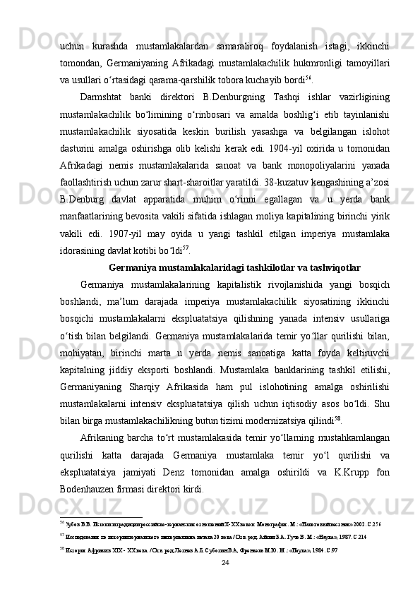 uchun   kurashda   mustamlakalardan   samaraliroq   foydalanish   istagi,   ikkinchi
tomondan,   Germaniyaning   Afrikadagi   mustamlakachilik   hukmronligi   tamoyillari
va usullari o rtasidagi qarama-qarshilik tobora kuchayib bordiʻ 56
.
Darmshtat   banki   direktori   B.Denburgning   Tashqi   ishlar   vazirligining
mustamlakachilik   bo limining   o rinbosari   va   amalda   boshlig i   etib   tayinlanishi	
ʻ ʻ ʻ
mustamlakachilik   siyosatida   keskin   burilish   yasashga   va   belgilangan   islohot
dasturini   amalga   oshirishga   olib   kelishi   kerak   edi.   1904-yil   oxirida   u   tomonidan
Afrikadagi   nemis   mustamlakalarida   sanoat   va   bank   monopoliyalarini   yanada
faollashtirish uchun zarur shart-sharoitlar yaratildi. 38-kuzatuv kengashining a’zosi
B.Denburg   davlat   apparatida   muhim   o rinni   egallagan   va   u   yerda   bank	
ʻ
manfaatlarining bevosita vakili sifatida ishlagan moliya kapitalining birinchi yirik
vakili   edi.   1907-yil   may   oyida   u   yangi   tashkil   etilgan   imperiya   mustamlaka
idorasining davlat kotibi bo ldi	
ʻ 57
.
Germaniya mustamlakalaridagi tashkilotlar va tashviqotlar
Germaniya   mustamlakalarining   kapitalistik   rivojlanishida   yangi   bosqich
boshlandi,   ma’lum   darajada   imperiya   mustamlakachilik   siyosatining   ikkinchi
bosqichi   mustamlakalarni   ekspluatatsiya   qilishning   yanada   intensiv   usullariga
o tish   bilan   belgilandi.   Germaniya   mustamlakalarida   temir   yo llar   qurilishi   bilan,	
ʻ ʻ
mohiyatan,   birinchi   marta   u   yerda   nemis   sanoatiga   katta   foyda   keltiruvchi
kapitalning   jiddiy   eksporti   boshlandi.   Mustamlaka   banklarining   tashkil   etilishi,
Germaniyaning   Sharqiy   Afrikasida   ham   pul   islohotining   amalga   oshirilishi
mustamlakalarni   intensiv   ekspluatatsiya   qilish   uchun   iqtisodiy   asos   bo ldi.   Shu	
ʻ
bilan birga mustamlakachilikning butun tizimi modernizatsiya qilindi 58
.
Afrikaning   barcha   to rt   mustamlakasida   temir   yo llarning   mustahkamlangan	
ʻ ʻ
qurilishi   katta   darajada   Germaniya   mustamlaka   temir   yo l   qurilishi   va	
ʻ
ekspluatatsiya   jamiyati   Denz   tomonidan   amalga   oshirildi   va   K.Krupp   fon
Bodenhauzen firmasi direktori kirdi.
56
 Зубов В.В. Истоки и традиции российско-германских отношений X-XX веков: Монография. М.: «Налоговый вестник» 2002. C.256
57
 Исследования по истории германского империализма начала 20 века / Отв. ред. Айзин Б.А. Гуче В. М.: «Наука», 1987. C.214
58
 История Африки в XIX -  ХХ века.  / Отв. ред. Летнев А.Б, Суботин В.А, Френкель М.Ю. М.: «Наука», 1984. C.97
24