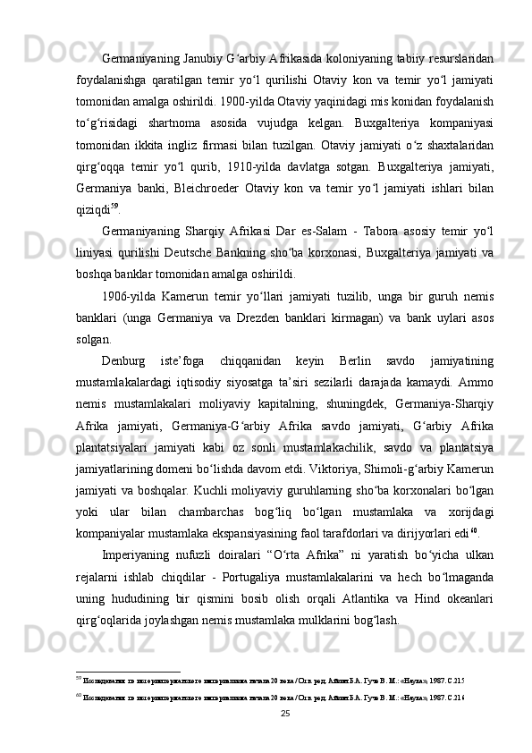 Germaniyaning Janubiy G arbiy Afrikasida koloniyaning tabiiy resurslaridanʻ
foydalanishga   qaratilgan   temir   yo l   qurilishi   Otaviy   kon   va   temir   yo l   jamiyati	
ʻ ʻ
tomonidan amalga oshirildi. 1900-yilda Otaviy yaqinidagi mis konidan foydalanish
to g risidagi   shartnoma   asosida   vujudga   kelgan.   Buxgalteriya   kompaniyasi	
ʻ ʻ
tomonidan   ikkita   ingliz   firmasi   bilan   tuzilgan.   Otaviy   jamiyati   o z   shaxtalaridan	
ʻ
qirg oqqa   temir   yo l   qurib,   1910-yilda   davlatga   sotgan.   Buxgalteriya   jamiyati,	
ʻ ʻ
Germaniya   banki,   Bleichroeder   Otaviy   kon   va   temir   yo l   jamiyati   ishlari   bilan	
ʻ
qiziqdi 59
.
Germaniyaning   Sharqiy   Afrikasi   Dar   es-Salam   -   Tabora   asosiy   temir   yo l	
ʻ
liniyasi   qurilishi   Deutsche   Bankning   sho ba   korxonasi,   Buxgalteriya   jamiyati   va	
ʻ
boshqa banklar tomonidan amalga oshirildi.
1906-yilda   Kamerun   temir   yo llari   jamiyati   tuzilib,   unga   bir   guruh   nemis	
ʻ
banklari   (unga   Germaniya   va   Drezden   banklari   kirmagan)   va   bank   uylari   asos
solgan.
Denburg   iste’foga   chiqqanidan   keyin   Berlin   savdo   jamiyatining
mustamlakalardagi   iqtisodiy   siyosatga   ta’siri   sezilarli   darajada   kamaydi.   Ammo
nemis   mustamlakalari   moliyaviy   kapitalning,   shuningdek,   Germaniya-Sharqiy
Afrika   jamiyati,   Germaniya-G arbiy   Afrika   savdo   jamiyati,   G arbiy   Afrika	
ʻ ʻ
plantatsiyalari   jamiyati   kabi   oz   sonli   mustamlakachilik,   savdo   va   plantatsiya
jamiyatlarining domeni bo lishda davom etdi. Viktoriya, Shimoli-g arbiy Kamerun	
ʻ ʻ
jamiyati va boshqalar. Kuchli moliyaviy guruhlarning sho ba korxonalari  bo lgan	
ʻ ʻ
yoki   ular   bilan   chambarchas   bog liq   bo lgan   mustamlaka   va   xorijdagi	
ʻ ʻ
kompaniyalar mustamlaka ekspansiyasining faol tarafdorlari va dirijyorlari edi 60
.
Imperiyaning   nufuzli   doiralari   “O rta   Afrika”   ni   yaratish   bo yicha   ulkan
ʻ ʻ
rejalarni   ishlab   chiqdilar   -   Portugaliya   mustamlakalarini   va   hech   bo lmaganda	
ʻ
uning   hududining   bir   qismini   bosib   olish   orqali   Atlantika   va   Hind   okeanlari
qirg oqlarida joylashgan nemis mustamlaka mulklarini bog lash.	
ʻ ʻ
59
 Исследования по истории германского империализма начала 20 века / Отв. ред. Айзин Б.А. Гуче В. М.: «Наука», 1987. C.215
60
 Исследования по истории германского империализма начала 20 века / Отв. ред. Айзин Б.А. Гуче В. М.: «Наука», 1987. C.216
25 