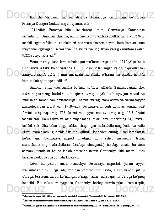 Ikkinchi   Marokash   inqirozi   davrida   Germaniya   Kameruniga   qo shilganʻ
Fransiya Kongosi hududining bir qismini oldi 61
.
1911-yilda   Fransiya   bilan   kelishuvga   ko ra,   Germaniya   Kamerunga	
ʻ
qisqartirildi. Umuman olganda, uning barcha mustamlaka mulklarining 90,76% ni
tashkil   etgan   Afrika   mustamlakalari   ona   mamlakatdan   deyarli   besh   baravar   katta
maydonni  egallagan.  Germaniyaning  avstraliyalik (Okeaniyadagi)   mustamlakalari
9,22% osiyoliklar edi 62
.
Hatto   rasmiy,   juda   kam   baholangan   ma’lumotlarga   ko ra,   1912-yilga   kelib	
ʻ
Germaniya   Afrika   koloniyalarida   10   000   kishilik   tanlangan   va   og ir   qurollangan	
ʻ
armiyani   saqlab   qoldi.   Nemis   imperialistlari   Afrika   o ljasini   har   qanday   holatda	
ʻ
ham saqlab qolmoqchi edilar 63
.
Birinchi   jahon   urushigacha   bo lgan   so nggi   yillarda   Germaniyaning   chet	
ʻ ʻ
eldan   importining   beshdan   to rt   qismi   uning   to yib   bo lmaydigan   zavod   va	
ʻ ʻ ʻ
fabrikalari   tomonidan   o zlashtirilgan   barcha   turdagi   xom   ashyo   va   yarim   tayyor	
ʻ
mahsulotlardan   iborat   edi.   1910-yilda   Germaniya   importi   xom   ashyoning   56,9
foizini,   oziq-ovqatning   27,8   foizini   va   tayyor   mahsulotning   atigi   15,3   foizini
tashkil   etdi.   Xom   ashyo   va   oziq-ovqat   mahsulotlari   jami   importning   84,7   foizini
tashkil   etdi.   Shu   bilan   birga,   ishlab   chiqarilgan   mahsulotlarning   katta   va   katta
qismi   mamlakatning   o zida   iste’mol   qilindi.   Iqtisodchilarning   hisob-kitoblariga
ʻ
ko ra,   agar   Germaniya   import   qiladigan   xom   ashyo   massasini   (tropik	
ʻ
mamlakatlarning   mahsulotlarini   hisobga   olmaganda)   hisobga   olsak,   bu   xom
ashyoni   mamlakat   ichida   ishlab   chiqarish   uchun   Germaniya   ikki   marta   -   uch
baravar hududga ega bo lishi kerak edi.	
ʻ
Lekin   bu   yetarli   emas,   xomashyo   Germaniya   importida   yarim   tayyor
mahsulotlar   o rnini   egalladi,   xorijdan   ko proq   jun,   paxta,   zig ir,   kanop,   jut   ip	
ʻ ʻ ʻ
o rniga,  teri   xomashyosi  ko nlangan o rniga, temir  rudasi   quyma o rniga ko proq	
ʻ ʻ ʻ ʻ ʻ
keltirildi.   Bir   so z   bilan   aytganda,   Germaniya   boshqa   mamlakatlar   -   ham   tropik,	
ʻ
61
 История Африки в XIX -  ХХ века.  / Отв. ред. Летнев А.Б, Суботин В.А, Френкель М.Ю. М.: «Наука», 1984. C.265
62
 История стран Азии и Африки в новое время / Общ. ред.: Ацамба Ф.М, Павлов В.И, Пик М.Н. М., 1991. Ч. 2. C.240
63
 Фокин С. В. «Дранг нах Африка»: колониальная политика Германии (конец XIX – 30-е годы XX века). М.: «Граница», 2003. C.85
26 