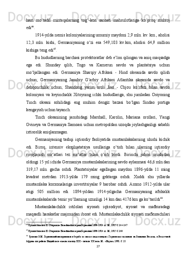 ham   mo tadil   mintaqalarning   tog -kon   sanoati   mahsulotlariga   ko proq   muhtojʻ ʻ ʻ
edi 64
.
1914-yilda nemis koloniyalarining umumiy maydoni 2,9 mln. kv. km., aholisi
12,3   mln.   kishi,   Germaniyaning   o zi   esa   549,103   kv.km,   aholisi   64,9   million	
ʻ
kishiga teng edi 65
.
Bu hududlarning barchasi protektoratlar deb e’lon qilingan va aniq maqsadga
ega   edi.   Shunday   qilib,   Togo   va   Kamerun   savdo   va   plantatsiya   uchun
mo ljallangan   edi.   Germaniya   Sharqiy   Afrikasi   -   Hind   okeanida   savdo   qilish	
ʻ
uchun;   Germaniyaning   Janubiy   G arbiy   Afrikasi   Atlantika   okeanida   savdo   va	
ʻ
dehqonchilik   uchun;   Shandong   yarim   oroli   Jiao   -   Chjou   ko rfazi   bilan   savdo	
ʻ
koloniyasi   va   keyinchalik   Xitoyning   ichki   hududlariga,   shu   jumladan   Osiyoning
Tinch   okeani   sohilidagi   eng   muhim   dengiz   bazasi   bo lgan   Sindao   portiga	
ʻ
kengayish uchun tayanch.
Tinch   okeanining   janubidagi   Marshall,   Karolin,   Mariana   orollari,   Yangi
Gvineya va Germaniya Samoasi uchun metropoldan uzoqda joylashganligi sababli
ixtisoslik aniqlanmagan.
Germaniyaning   tashqi   iqtisodiy   faoliyatida   mustamlakalarning   ulushi   kichik
edi.   Biroq,   intensiv   ekspluatatsiya   usullariga   o tish   bilan   ularning   iqtisodiy	
ʻ
rivojlanish   sur atlari   tez   sur atlar   bilan   o sib   bordi.   Birinchi   jahon   urushidan	
ʻ ʻ ʻ
oldingi 15 yil ichida Germaniya mustamlakalarining savdo aylanmasi 46,6 mln.dan
319,17   mln.   gacha   oshdi.   Plantatsiyalar   egallagan   maydon   1896-yilda   11   ming
kvadrat   metrdan   1913-yilda   179   ming   gektarga   oshdi.   Xuddi   shu   yillarda
mustamlaka korxonalariga investitsiyalar  9 barobar  oshdi. Ammo 1912-yilda ular
atigi   505   million   edi.   1894-yildan   1914-yilgacha   Germaniyaning   afrikalik
mustamlakalarida temir yo llarning uzunligi 14 km dan 4176 km ga ko tarildi	
ʻ ʻ 66
.
Mustamlakachilik   istilolari   siyosati   iqtisodiyot,   siyosat   va   mafkuradagi
maqsadli harakatlar majmuidan iborat edi. Mustamlakachilik siyosati mafkurachilari
64
 Лукин-Антонов Н. Очерки по Новейшей истории Германии. 1890-1914 гг. М., 1925 C.146-147
65
 Лукин-Антонов Н. Очерки по Новейшей истории Германии. 1890-1914 гг. М., 1925 C.140 
66
  Туполев Б.М. Германский империализм в борьбе за «место под солнцем». Германская экспансия на Ближнем Востоке, в Восточной
Африке и в районе Индийского океана в конце XIX – начало  XX  века. М.: «Наука», 1991. C.22
27 