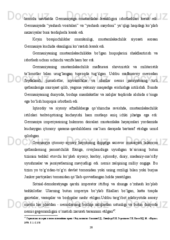 birinchi   navbatda   Germaniyaga   mustamlaka   kerakligini   isbotlashlari   kerak   edi.
Germaniyada “yashash vositalari” va “yashash maydoni” yo qligi haqidagi ko plabʻ ʻ
nazariyalar buni tasdiqlashi kerak edi.
Keyin   bosqinchiliklar   mumkinligi,   mustamlakachilik   siyosati   asosan
Germaniya kuchida ekanligini ko rsatish kerak edi.	
ʻ
Germaniyaning   mustamlakachilikka   bo lgan   huquqlarini   shakllantirish   va	
ʻ
isbotlash uchun uchinchi vazifa ham bor edi.
Germaniyaning   mustamlakachilik   mafkurasi   shovinistik   va   militaristik
ta’limotlar   bilan   urug langan   tuproqda   tug ilgan.   Ushbu   mafkuraviy   merosdan	
ʻ ʻ
foydalanib,   jurnalistlar,   siyosatchilar   va   olimlar   nemis   jamiyatining   turli
qatlamlariga murojaat qilib, yagona yakuniy maqsadga erishishga intilishdi. Bunda
Germaniyaning   dunyoda,   boshqa   mamlakatlar   va   xalqlar   taqdirida   alohida   o ringa	
ʻ
ega bo lish huquqini isbotlash edi.	
ʻ
Iqtisodiy   va   siyosiy   afzalliklarga   qo shimcha   ravishda,   mustamlakachilik	
ʻ
istilolari   tashviqotining   kuchayishi   ham   mutlaqo   aniq   ichki   jihatga   ega   edi:
Germaniya   imperiyasining   hukmron   doiralari   mustamlaka   hayajonlari   yordamida
kuchaygan   ijtimoiy   qarama-qarshiliklarni   ma’lum   darajada   bartaraf   etishga   umid
qilishgan.
Germaniya   ijtimoiy-siyosiy   hayotining   diqqatga   sazovor   xususiyati   hukmron
qatlamlarning   jamoatchilik   fikriga,   rivojlanishiga   uyushgan   ta’sirining   butun
tizimini   tashkil   etuvchi   ko plab   siyosiy,   kasbiy,   iqtisodiy,   diniy,   madaniy-ma’rifiy	
ʻ
uyushmalar   va   jamiyatlarning   mavjudligi   edi.   nemis   xalqining   milliy   ongiga.   Bu
tizim   yo   to g ridan-to g ri   davlat   tomonidan   yoki   uning   roziligi   bilan   yoki   burjua	
ʻ ʻ ʻ ʻ
Junker partiyalari tomonidan qo llab-quvvatlangan holda yaratilgan.	
ʻ
Sotsial-demokratiyaga   qarshi   imperator   ittifoqi   va   shunga   o xshash   ko plab	
ʻ ʻ
tashkilotlar.   Ularning   butun   imperiya   bo ylab   filiallari   bo lgan,   katta   tirajda	
ʻ ʻ
gazetalar,   varaqalar   va   boshqalar   nashr   etilgan.Ushbu   targ ibot   adabiyotida   asosiy	
ʻ
mavzu   har   jihatdan   -   nemislarning   boshqa   xalqlardan   ustunligi   va   butun   dunyoda
nemis gegemonligini o rnatish zarurati tarannum etilgan	
ʻ 67
.
67
 Германская история в новое и новейшее время / Ред. коллегия: Сказкин С.Д., Гинцберг Л.И, Горошкова Г.Н, Ежов В.Д. М.: «Наука»,
1970. Т. 1. C.358
28 