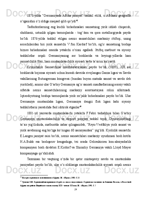 1873-yilda   “Germaniyada   Afrika   jamiyat”   tashkil   etildi,  u   Afrikani   geografik
o rganishni o z oldiga maqsad qilib qo ydiʻ ʻ ʻ 68
.
Tadbirkorlarning   eng   kuchli   birlashmalari   sanoatning   yirik   ishlab   chiqarish,
shubhasiz,   ustunlik   qilgan   tarmoqlarida   -   tog -kon   va   qora   metallurgiyada   paydo	
ʻ
bo ldi.   1876-yilda   tashkil   etilgan   nemis   sanoatchilari   markaziy   ittifoqi,   uning	
ʻ
asoschilaridan   biri   yirik   sanoatchi   V.fon   Kardorf   bo lib,   og ir   sanoatning   boshqa	
ʻ ʻ
biznes   birlashmalari   orasida   yetakchi   o rinni   egalladi.   Ittifoq   matbuot   va   siyosiy	
ʻ
tashkilotlar   orqali   Germaniyaning   asr   boshlarida   va   keyingi-yillarda   ham
jamoatchilik fikri, ham mustamlakachilik siyosati katta ta’sirini ko rsatdi.	
ʻ
Keyinchalik   Sanoatchilar   konfederatsiyalari   paydo   bo ldi   (1895),   XX   asr	
ʻ
boshlarida bojxona siyosati uchun kurash davrida rivojlangan Ganza ligasi va Savdo
vakillarining   Butungerman   kongressi   (bundan   buyon   matnda   sanoat   va   savdo   deb
yuritiladi), ammo ular G arbiy Germaniya og ir sanoati manfaatlarining asosiy vakili	
ʻ ʻ
sifatida   nemis   sanoatchilarining   markaziy   assotsiatsiyasi   rolini   silkitmadi.
Iqtisodiyotning boshqa tarmoqlarida yirik xo jalik birlashmalari paydo bo ldi. Ular	
ʻ ʻ
Germaniya   mustamlaka   ligasi,   Germaniya   dengiz   floti   ligasi   kabi   siyosiy
tashkilotlarni yaratishda faol ishtirok etganlar 69
.
1881-yil   yanvarda   mustamlakachi   yetakchi   F.Fabri   tashabbusi   bilan   G arbiy	
ʻ
Germaniya   mustamlakachilik   va   eksport   jamiyati   tashkil   topdi.   Dyusseldorfdagi
ta’sis   yig ilishida,   matbuotda   xabar   qilinganidek,   “Reyn-Vestfaliya   yirik   sanoat   va	
ʻ
yirik savdoning eng ko zga ko ringan 60 namoyandasi” yig ildi. Kyolnlik sanoatchi	
ʻ ʻ ʻ
E.Langen jamiyat raisi bo ldi, nemis sanoatchilari markaziy uyushmasi bosh kotibi	
ʻ
H.A.Bukk   esa   boshqaruv   kengashiga,   tez   orada   Gelzenkirxen   kon-aksiyadorlik
kompaniyasi   bosh  direktori  E.Kirdorf  va  Shimoliy  Germaniya vakili   Lloyd  Mayer
kompaniyaga qo shilishdi.	
ʻ
Taxminan   bir   vaqtning   o zida   bir   qator   mintaqaviy   savdo   va   mustamlaka	
ʻ
jamiyatlari paydo bo lib, ular o z oldilariga mustamlakachilik siyosati orqali nemis	
ʻ ʻ
68
 История германского колониализма в Африке. М.: «Наука», 1983. C.22
69
  Туполев Б.М. Германский империализм в борьбе за «место под солнцем». Германская экспансия на Ближнем Востоке, в Восточной
Африке и в районе Индийского океана в конце XIX – начало  XX  века. М.: «Наука», 1991. C.5
29 