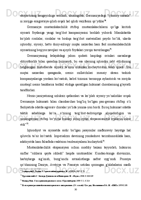 eksportining   kengayishiga   erishish,   shuningdek,   Germaniyadagi   “ijtimoiy   masala”
ni xorijga emigratsiya qilish orqali hal qilish vazifasini qo ydilarʻ 70
.
Germaniya   mustamlakachilik   ittifoqi   mustamlakachilarni   qo lga   kiritish	
ʻ
siyosati   foydasiga   yangi   targ ibot   kampaniyasini   boshlab   yubordi.   Mamlakatda	
ʻ
ko plab   risolalar,   risolalar   va   boshqa   targ ibot   materiallari   paydo   bo ldi,   ularda	
ʻ ʻ ʻ
iqtisodiy,   siyosiy,   hatto   diniy-axloqiy   nuqtai   nazardan   ham   faol   mustamlakachilik
siyosatining beqiyos zavqlari va ajoyib foydalari yorqin tasvirlangan 71
.
Germaniyaning   kelajakdagi   jahon   qudrati   haqidagi   orzulari   narsalarga
ehtiyotkorlik   bilan   qarashni   buzmaydi,   bu   esa   ularning   iqtisodiy   zabt   etilishining
belgilangan   hududlarida   siyosiy   ta’sirni   oldindan   kuchaytirishni   talab   qiladi.   Shu
nuqtai   nazardan   qaraganda,   nemis   millatchilari   xususiy   okean   tashish
kompaniyalariga yordam  ko rsatish,  kabel   tizimini   tarmoqqa aylantirish  va xorijda	
ʻ
mustaqil nemis banklarini tashkil etishga qaratilgan hukumat choralarining g ayratli	
ʻ
tarafdorlari.
Nemis jamiyatining uzluksiz  qatlamlari  va ko plab siyosiy  yo nalishlar  orqali	
ʻ ʻ
Germaniya   hukumati   bilan   chambarchas   bog liq   bo lgan   pan-german   ittifoqi   o z	
ʻ ʻ ʻ
faoliyatida odatda agressiv choralar yo lida yonma-yon bordi. Biroq hukumat odatda	
ʻ
taktik   sabablarga   ko ra   o zining   targ ibot-tashviqotga   aloqadorligini   va	
ʻ ʻ ʻ
umumgerman ittifoqi  bo yicha bunday ochiq-oydin ekspansionistik  rejalarini  inkor
ʻ
etdi” 72
.
Iqtisodiyot   va   siyosatda   sodir   bo lgan   jarayonlar   mafkuraviy   hayotga   hal	
ʻ
qiluvchi   ta’sir   ko rsatdi.   Imperializm   davrining   yondashuvi   tarixshunoslikda   ham,	
ʻ
adabiyotda ham falsafada reaktsion tendensiyalarni kuchaytirdi 73
.
Mustamlakachilik   ekspansiyasi   uchun   moddiy   bazani   tayyorlab,   hukmron
sinflar   “ruhlarni   qayta   ishlash”   haqida   unutmadilar.   Kundan-kunga   shovinizm,
harbiylarga   sig inish,   buzg unchi   sotsialistlarga   nafrat   uyg ondi.   Prussiya
ʻ ʻ ʻ
qo shinining   Daniya,   Avstriya   va   Fransiya   ustidan   qozongan   g alabalarini   madh	
ʻ ʻ
70
 Гольдштейн И., Левина Р. Германский империализм. М.: «ОГИЗ», 1947. C.76
71
 Ерусалимский А.С. Бисмарк. Дипломатия и Милитаризм. М.: «Наука», 1968. C.218-219
72
 Фан дер Флит. К истории пангерманского союза // Красный архив. 1939. Т. 1. С.216
73
 Из истории агрессивной политики германского империализма. (Сб. статей) / Отв. ред.: Масленников В.А. М.: «ИМО», 1959.C.193
30 