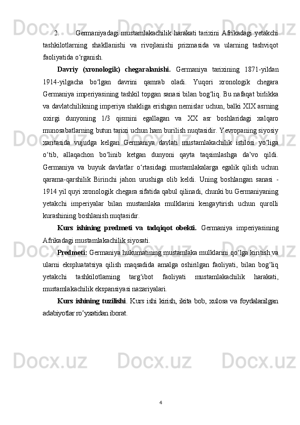 2. Germaniyadagi mustamlakachilik harakati tarixini Afrikadagi yetakchi
tashkilotlarning   shakllanishi   va   rivojlanishi   prizmasida   va   ularning   tashviqot
faoliyatida o rganish.ʻ
Davriy   (xronologik)   chegaralanishi.   Germaniya   tarixining   1871-yildan
1914-yilgacha   bo lgan   davrini   qamrab   oladi.   Yuqori   xronologik   chegara	
ʻ
Germaniya imperiyasining tashkil topgan sanasi bilan bog liq. Bu nafaqat birlikka	
ʻ
va davlatchilikning imperiya shakliga erishgan nemislar uchun, balki XIX asrning
oxirgi   dunyoning   1/3   qismini   egallagan   va   XX   asr   boshlaridagi   xalqaro
munosabatlarning butun tarixi uchun ham burilish nuqtasidir. Yevropaning siyosiy
xaritasida   vujudga   kelgan   Germaniya   davlati   mustamlakachilik   istilosi   yo liga	
ʻ
o tib,   allaqachon   bo linib   ketgan   dunyoni   qayta   taqsimlashga   da’vo   qildi.	
ʻ ʻ
Germaniya   va   buyuk   davlatlar   o rtasidagi   mustamlakalarga   egalik   qilish   uchun	
ʻ
qarama-qarshilik   Birinchi   jahon   urushiga   olib   keldi.   Uning   boshlangan   sanasi   -
1914 yil quyi xronologik chegara sifatida qabul qilinadi, chunki bu Germaniyaning
yetakchi   imperiyalar   bilan   mustamlaka   mulklarini   kengaytirish   uchun   qurolli
kurashining boshlanish nuqtasidir.	
Kurs   ishining   predmeti   va   tadqiqot   obekti.	 
Germaniya   imperiyasining
Afrikadagi mustamlakachilik siyosati.
Predmeti:  Germaniya hukumatining mustamlaka mulklarini qo lga kiritish va	
ʻ
ularni   ekspluatatsiya   qilish   maqsadida   amalga   oshirilgan   faoliyati,   bilan   bog liq	
ʻ
yetakchi   tashkilotlarning   targ ibot   faoliyati   mustamlakachilik   harakati,	
ʻ
mustamlakachilik ekspansiyasi nazariyalari.	
Kurs ishining tuzilishi	. Kurs ishi kirish, ikita bob, xulosa va foydalanilgan	
adabiyotlar ro yxatidan iborat.	ʼ
4 