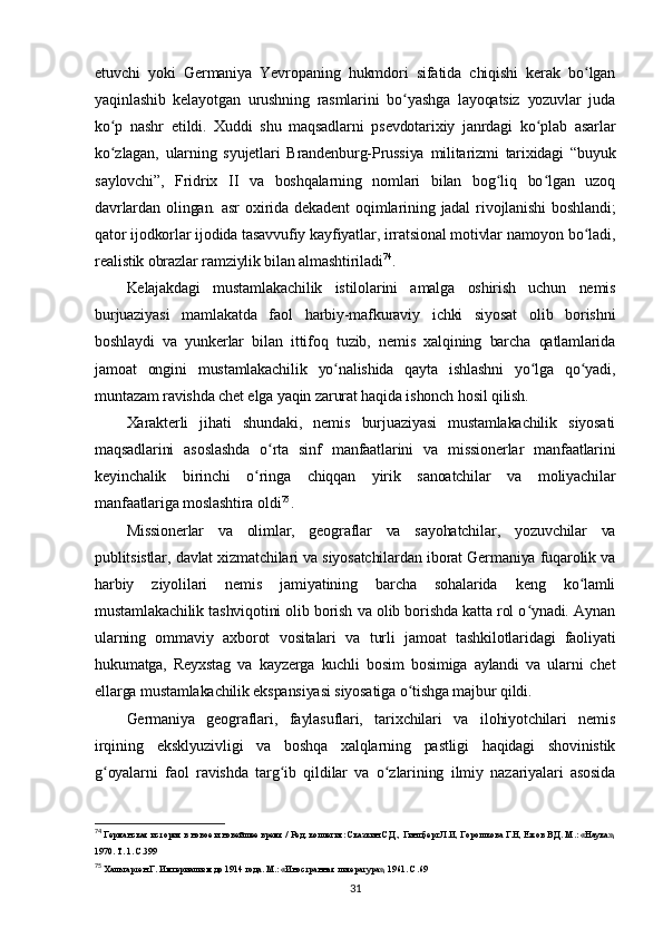 etuvchi   yoki   Germaniya   Yevropaning   hukmdori   sifatida   chiqishi   kerak   bo lganʻ
yaqinlashib   kelayotgan   urushning   rasmlarini   bo yashga   layoqatsiz   yozuvlar   juda	
ʻ
ko p   nashr   etildi.   Xuddi   shu   maqsadlarni   psevdotarixiy   janrdagi   ko plab   asarlar	
ʻ ʻ
ko zlagan,   ularning   syujetlari   Brandenburg-Prussiya   militarizmi   tarixidagi   “buyuk
ʻ
saylovchi”,   Fridrix   II   va   boshqalarning   nomlari   bilan   bog liq   bo lgan   uzoq	
ʻ ʻ
davrlardan   olingan.   asr   oxirida   dekadent   oqimlarining   jadal   rivojlanishi   boshlandi;
qator ijodkorlar ijodida tasavvufiy kayfiyatlar, irratsional motivlar namoyon bo ladi,	
ʻ
realistik obrazlar ramziylik bilan almashtiriladi 74
.
Kelajakdagi   mustamlakachilik   istilolarini   amalga   oshirish   uchun   nemis
burjuaziyasi   mamlakatda   faol   harbiy-mafkuraviy   ichki   siyosat   olib   borishni
boshlaydi   va   yunkerlar   bilan   ittifoq   tuzib,   nemis   xalqining   barcha   qatlamlarida
jamoat   ongini   mustamlakachilik   yo nalishida   qayta   ishlashni   yo lga   qo yadi,	
ʻ ʻ ʻ
muntazam ravishda chet elga yaqin zarurat haqida ishonch hosil qilish.
Xarakterli   jihati   shundaki,   nemis   burjuaziyasi   mustamlakachilik   siyosati
maqsadlarini   asoslashda   o rta   sinf   manfaatlarini   va   missionerlar   manfaatlarini	
ʻ
keyinchalik   birinchi   o ringa   chiqqan   yirik   sanoatchilar   va   moliyachilar	
ʻ
manfaatlariga moslashtira oldi 75
.
Missionerlar   va   olimlar,   geograflar   va   sayohatchilar,   yozuvchilar   va
publitsistlar, davlat xizmatchilari va siyosatchilardan iborat Germaniya fuqarolik va
harbiy   ziyolilari   nemis   jamiyatining   barcha   sohalarida   keng   ko lamli	
ʻ
mustamlakachilik tashviqotini olib borish va olib borishda katta rol o ynadi. Aynan	
ʻ
ularning   ommaviy   axborot   vositalari   va   turli   jamoat   tashkilotlaridagi   faoliyati
hukumatga,   Reyxstag   va   kayzerga   kuchli   bosim   bosimiga   aylandi   va   ularni   chet
ellarga mustamlakachilik ekspansiyasi siyosatiga o tishga majbur qildi.	
ʻ
Germaniya   geograflari,   faylasuflari,   tarixchilari   va   ilohiyotchilari   nemis
irqining   eksklyuzivligi   va   boshqa   xalqlarning   pastligi   haqidagi   shovinistik
g oyalarni   faol   ravishda   targ ib   qildilar   va   o zlarining   ilmiy   nazariyalari   asosida	
ʻ ʻ ʻ
74
 Германская история в новое и новейшее время / Ред. коллегия: Сказкин С.Д., Гинцберг Л.И, Горошкова Г.Н, Ежов В.Д. М.: «Наука»,
1970. Т. 1. C.399
75
 Хальгартен Г. Империализм до 1914 года. М.: «Иностранн ая  литература», 1961. C.69
31 