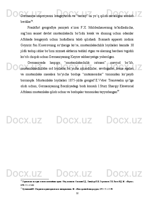Germaniya imperiyasini  kengaytirish va “tarixiy” ni yo q qilish zarurligini asoslabʻ
berdilar 76
.
Frankfurt   geografiya   jamiyati   a’zosi   F.X.   Moldenhauerning   ta’kidlashicha,
sog lom   sanoat   davlat   mustamlakachi   bo lishi   kerak   va   shuning   uchun   odamlar	
ʻ ʻ
Afrikada   kengayish   uchun   hududlarni   talab   qilishadi.   Bismark   apparati   xodimi
Geynrix  fon  Kuserovning   so zlariga  ko ra,  mustamlakachilik   loyihalari   kamida   30	
ʻ ʻ
jildli tashqi ishlar bo limi xizmati aktlarini tashkil etgan va ularning barchasi tegishli	
ʻ
ko rib chiqish uchun Germaniyaning Kayzer rahbariyatiga yuborilgan.	
ʻ
Germaniyada   haqiqiy   “mustamlakachilik   isitmasi”   mavjud   bo lib,	
ʻ
mustamlakachilikka  oid loyihalar  bo yicha iqtisodchilar, savdogarlar, kema egalari	
ʻ
va   mustamlaka   masalasi   bo yicha   boshqa   “mutaxassislar”   tomonidan   ko payib	
ʻ ʻ
bormoqda.   Mustamlaka   loyihalari   1875-yilda   geograf   E.Veber   Transvaalni   qo lga	
ʻ
olish uchun, Germaniyaning Braziliyadagi  bosh konsuli  I.Sturz Sharqiy Ekvatorial
Afrikani mustamlaka qilish uchun va boshqalar tomonidan tayyorlangan 77
.
76
 Германская история в новое и новейшее время / Ред. коллегия: Сказкин С.Д., Гинцберг Л.И, Горошкова Г.Н, Ежов В.Д. М.: «Наука»,
1970. Т. 1. C.403
77
 Кучинский Ю. Очерки истории германского империализма. М.: «Иностранной литературы», 1952. Т. 1. C.98
32