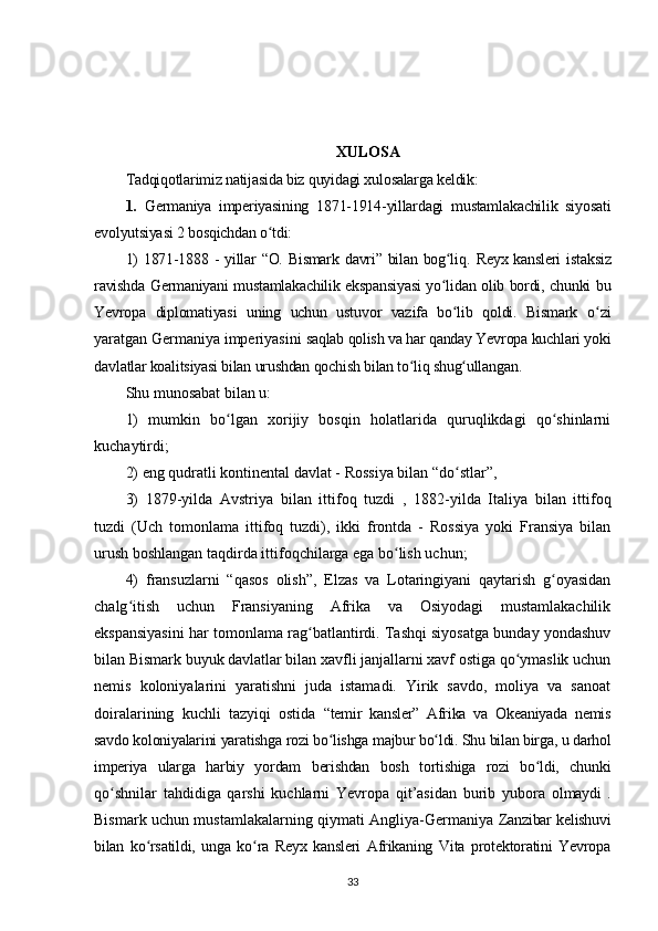 XULOSA
Tadqiqotlarimiz natijasida biz quyidagi xulosalarga keldik:
1.   Germaniya   imperiyasining   1871-1914-yillardagi   mustamlakachilik   siyosati
evolyutsiyasi 2 bosqichdan o tdi:ʻ
1)  1871-1888 - yillar “O. Bismark davri” bilan bog liq.  	
ʻ Reyx kansleri  istaksiz
ravishda Germaniyani mustamlakachilik ekspansiyasi yo lidan olib bordi, chunki bu
ʻ
Yevropa   diplomatiyasi   uning   uchun   ustuvor   vazifa   bo lib   qoldi.   Bismark  	
ʻ o zi	ʻ
yaratgan Germaniya imperiyasini  saqlab qolish va har qanday Yevropa kuchlari yoki
davlatlar koalitsiyasi bilan urushdan qochish bilan to liq shug ullangan. 	
ʻ ʻ
Shu munosabat bilan u: 
1)   mumkin   bo lgan   xorijiy   bosqin   holatlarida   quruqlikdagi   qo shinlarni	
ʻ ʻ
kuchaytirdi; 
2) eng qudratli kontinental davlat - Rossiya bilan “do stlar”, 	
ʻ
3)   1879-yilda   Avstriya   bilan   ittifoq   tuzdi   ,   1882-yilda   Italiya   bilan   ittifoq
tuzdi   (Uch   tomonlama   ittifoq   tuzdi),   ikki   frontda   -   Rossiya   yoki   Fransiya   bilan
urush boshlangan taqdirda ittifoqchilarga ega bo lish uchun; 	
ʻ
4)   fransuzlarni   “qasos   olish”,   Elzas   va   Lotaringiyani   qaytarish   g oyasidan	
ʻ
chalg itish   uchun   Fransiyaning   Afrika   va   Osiyodagi   mustamlakachilik	
ʻ
ekspansiyasini har tomonlama rag batlantirdi. Tashqi siyosatga bunday yondashuv	
ʻ
bilan Bismark buyuk davlatlar bilan xavfli janjallarni xavf ostiga qo ymaslik uchun	
ʻ
nemis   koloniyalarini   yaratishni   juda   istamadi.   Yirik   savdo,   moliya   va   sanoat
doiralarining   kuchli   tazyiqi   ostida   “temir   kansler”   Afrika   va   Okeaniyada   nemis
savdo koloniyalarini yaratishga rozi bo lishga majbur bo ldi. Shu bilan birga, u darhol	
ʻ ʻ
imperiya   ularga   harbiy   yordam   berishdan   bosh   tortishiga   rozi   bo ldi,   chunki	
ʻ
qo shnilar   tahdidiga   qarshi   kuchlarni   Yevropa   qit’asidan   burib   yubora  	
ʻ olmaydi   .
Bismark uchun mustamlakalarning qiymati Angliya-Germaniya   Zanzibar kelishuvi
bilan   ko rsatildi,   unga   ko ra   Reyx   kansleri   Afrikaning   Vita   protektoratini   Yevropa	
ʻ ʻ
33 