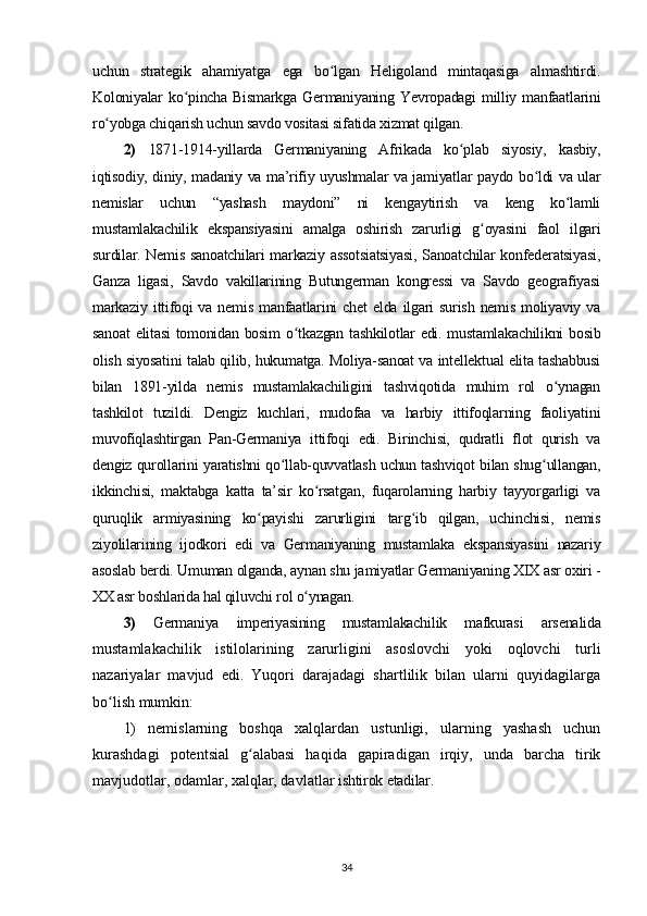 uchun   strategik   ahamiyatga   ega   bo lgan   Heligoland   mintaqasiga   almashtirdi.ʻ
Koloniyalar  ko pincha Bismarkga   Germaniyaning  Yevropadagi   milliy  manfaatlarini	
ʻ
ro yobga chiqarish uchun savdo vositasi sifatida xizmat qilgan.	
ʻ
2)   1871-1914-yillarda   Germaniyaning   Afrikada   ko plab   siyosiy,   kasbiy,	
ʻ
iqtisodiy, diniy, madaniy va ma’rifiy uyushmalar va jamiyatlar paydo bo ldi va ular	
ʻ
nemislar   uchun   “yashash   maydoni”   ni   kengaytirish   va   keng   ko lamli	
ʻ
mustamlakachilik   ekspansiyasini   amalga   oshirish   zarurligi   g oyasini   faol   ilgari	
ʻ
surdilar. Nemis sanoatchilari markaziy assotsiatsiyasi, Sanoatchilar konfederatsiyasi,
Ganza   ligasi,   Savdo   vakillarining   Butungerman   kongressi   va   Savdo   geografiyasi
markaziy   ittifoqi   va  nemis   manfaatlarini   chet  elda  ilgari   surish  nemis   moliyaviy  va
sanoat  elitasi  tomonidan bosim  o tkazgan tashkilotlar edi. mustamlakachilikni bosib	
ʻ
olish siyosatini talab qilib, hukumatga. Moliya-sanoat va intellektual elita tashabbusi
bilan   1891-yilda   nemis   mustamlakachiligini   tashviqotida   muhim   rol   o ynagan	
ʻ
tashkilot   tuzildi.   Dengiz   kuchlari,   mudofaa   va   harbiy   ittifoqlarning   faoliyatini
muvofiqlashtirgan   Pan-Germaniya   ittifoqi   edi.   Birinchisi,   qudratli   flot   qurish   va
dengiz qurollarini yaratishni qo llab-quvvatlash uchun tashviqot bilan shug ullangan,	
ʻ ʻ
ikkinchisi,   maktabga   katta   ta’sir   ko rsatgan,   fuqarolarning   harbiy   tayyorgarligi   va	
ʻ
quruqlik   armiyasining   ko payishi   zarurligini   targ ib   qilgan,   uchinchisi,   nemis	
ʻ ʻ
ziyolilarining   ijodkori   edi   va   Germaniyaning   mustamlaka   ekspansiyasini   nazariy
asoslab berdi. Umuman olganda, aynan shu jamiyatlar Germaniyaning XIX asr oxiri -
XX asr boshlarida hal qiluvchi rol o ynagan.	
ʻ
3)   Germaniya   imperiyasining   mustamlakachilik   mafkurasi   arsenalida
mustamlakachilik   istilolarining   zarurligini   asoslovchi   yoki   oqlovchi   turli
nazariyalar   mavjud   edi.   Yuqori   darajadagi   shartlilik   bilan   ularni   quyidagilarga
bo lish mumkin:	
ʻ
1)   nemislarning   boshqa   xalqlardan   ustunligi,   ularning   yashash   uchun
kurashdagi   potentsial   g alabasi   haqida   gapiradigan   irqiy,   unda   barcha   tirik	
ʻ
mavjudotlar, odamlar, xalqlar, davlatlar  ishtirok etadilar . 
34 