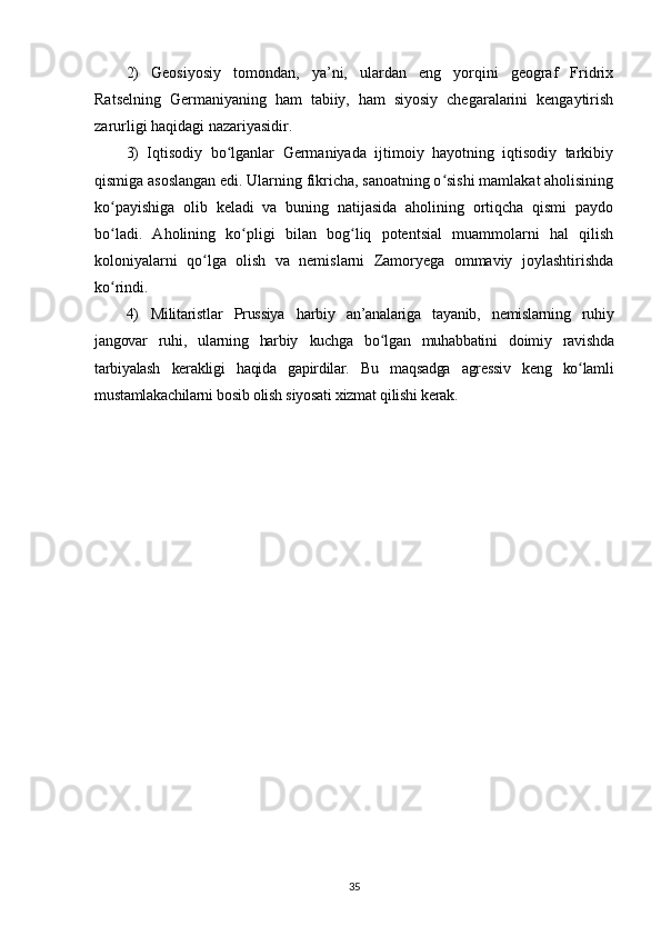 2)   Geosiyosiy   tomondan,   ya’ni,   ulardan   eng   yorqini   geograf   Fridrix
Ratselning   Germaniyaning   ham   tabiiy,   ham   siyosiy   chegaralarini   kengaytirish
zarurligi haqidagi nazariyasidir. 
3)   Iqtisodiy   bo lganlar   Germaniyada   ijtimoiy   hayotning   iqtisodiy   tarkibiyʻ
qismiga asoslangan edi. Ularning fikricha, sanoatning o sishi mamlakat aholisining	
ʻ
ko payishiga   olib   keladi   va   buning   natijasida   aholining   ortiqcha   qismi   paydo	
ʻ
bo ladi.   Aholining   ko pligi   bilan   bog liq   potentsial   muammolarni   hal   qilish
ʻ ʻ ʻ
koloniyalarni   qo lga   olish   va   nemislarni   Zamoryega   ommaviy   joylashtirishda	
ʻ
ko rindi. 	
ʻ
4)   Militaristlar   Prussiya   harbiy   an’analariga   tayanib,   nemislarning   ruhiy
jangovar   ruhi,   ularning   harbiy   kuchga   bo lgan   muhabbatini   doimiy   ravishda	
ʻ
tarbiyalash   kerakligi   haqida   gapirdilar.   Bu   maqsadga   agressiv   keng   ko lamli	
ʻ
mustamlakachilarni bosib olish siyosati xizmat qilishi kerak.
35 