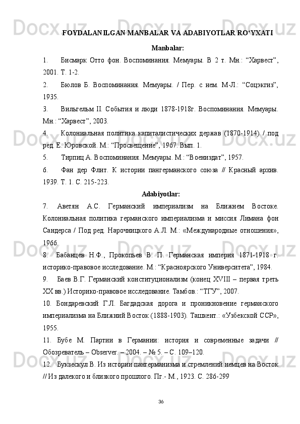 FOYDALANILGAN  MANBALAR VA  ADABIYOTLAR  RO YXATIʻ
Manbalar:
1. Бисмарк   Отто   фон.   Воспоминания.   Мемуары.   В   2   т.   Мн.:   “Харвест”,
2001. Т. 1-2.
2. Бюлов   Б.   Воспоминания.   Мемуары.   /   Пер.   с   нем.   М-Л.:   “Соцэкгиз”,
1935.
3. Вильгельм   II.   События   и   люди   1878-1918г.   Воспоминания.   Мемуары.
Мн.: “Харвест”, 2003.
4. Колониальная   политика   капиталистических   держав   (1870-1914)   /   под
ред. Е. Юровской. М.: “Просвещение”, 1967. Вып. 1.
5. Тирпиц А. Воспоминания. Мемуары. М.: “Воениздат”, 1957.
6. Фан   дер   Флит.   К   истории   пангерманского   союза   //   Красный   архив.
1939. Т. 1. С. 215-223.
Adabiyotlar:
7. Аветян   А.С.   Германский   империализм   на   Ближнем   Востоке.
Колониальная   политика   германского   империализма   и   миссия   Лимана   фон
Сандерса   /   Под   ред.   Нарочницкого   А.Л.   М.:   «Международные   отношения»,
1966.
8. Бабанцев   Н.Ф.,   Прокопьев   В.   П.   Германская   империя   1871-1918   г.
историко-правовое исследование. М.: “Красноярского Университета”, 1984.
9. Баев   В.Г.   Германский   конституционализм   (конец   XVIII   –   первая   треть
XX вв.) Историко-правовое исследование. Тамбов.: “ТГУ”, 2007.
10. Бондаревский   Г.Л.   Багдадская   дорога   и   проникновение   германского
империализма на Ближний Восток (1888-1903). Ташкент.: «Узбекской ССР»,
1955.
11. Бубе   М.   Партии   в   Германии:   история   и   современные   задачи   //
Обозреватель – Observer. – 2004. – №   5. – С.   109–120.
12. Букзескул В. Из истории пангерманизма и стремлений немцев на Восток
// Из далекого и близкого прошлого. Пг.- М., 1923. С. 286-299
36 