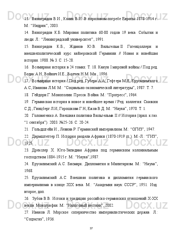 13. Виноградов В.И., Колик В.И. В пороховом погребе Европы 1878-1914 г.
М.: “Индрик”, 2003.
14. Виноградов   К.Б.   Мировая   политика   60-80   годов   19   века.   События   и
люди. Л.: “Ленинградский университет”, 1991.
15. Виноградов   К.Б.,   Жданов   Ю.В.   Вильгельм   II   Гогенцоллерн   и
внешнеполитический   курс   кайзеровской   Германии   //   Новая   и   новейшая
история. 1988. № 3. С. 15-28.
16. Всемирная история в 24 томах. Т. 18. Канун   I  мировой войны / Под ред.
Бодак А.Н, Войнич И.Е., Волчек Н.М. Мн., 1996. 
17. Всемирная история / Под ред. Губера А.А, Гефтера М.Я, Ерусалимского
А.С, Иванова Л.М. М.: “Социально-экономической литературы”, 1987. Т. 7. 
18. Гейдорн Г. Монополии. Пресса. Война. М.: “Прогресс”, 1964. 
19. Германская история в новое и новейшее время / Ред. коллегия:  Сказкин
С.Д., Гинцберг Л.И, Горошкова Г.Н, Ежов В.Д. М.: “Наука”, 1970. Т. 1. 
20. Головатенко А. Внешняя политика Вильгельма  II  // История (прил. к газ.
“1 сентября”). 2003. №25-26. С. 20-24.
21. Гольдштейн И., Левина Р. Германский империализм. М.: “ОГИЗ”, 1947.
22. Дармштеттер П. История раздела Африки (1870-1919 гг.). М.-Л.: “ГИЗ”,
1925.
23. Дрекслер   Х.   Юго-Западная   Африка   под   германским   колониальным
господством 1884-1915 г. М.: “Наука”,1987.
24. Ерусалимский   А.С.   Бисмарк.   Дипломатия   и   Милитаризм.   М.:   “Наука”,
1968.
25. Ерусалимский   А.С.   Внешняя   политика   и   дипломатия   германского
империализма   в   конце   XIX   века.   М.:   “Академия   наук   СССР”,   1951.   Изд.
второе, доп. 
26. Зубов В.В. Истоки и традиции российско-германских отношений X-XX
веков: Монография. М.: “Налоговый вестник”, 2002.
27. Иванов   Л.   Морское   соперничество   империалистических   держав.   Л.:
“Соцэкгиз”, 1936.
37 