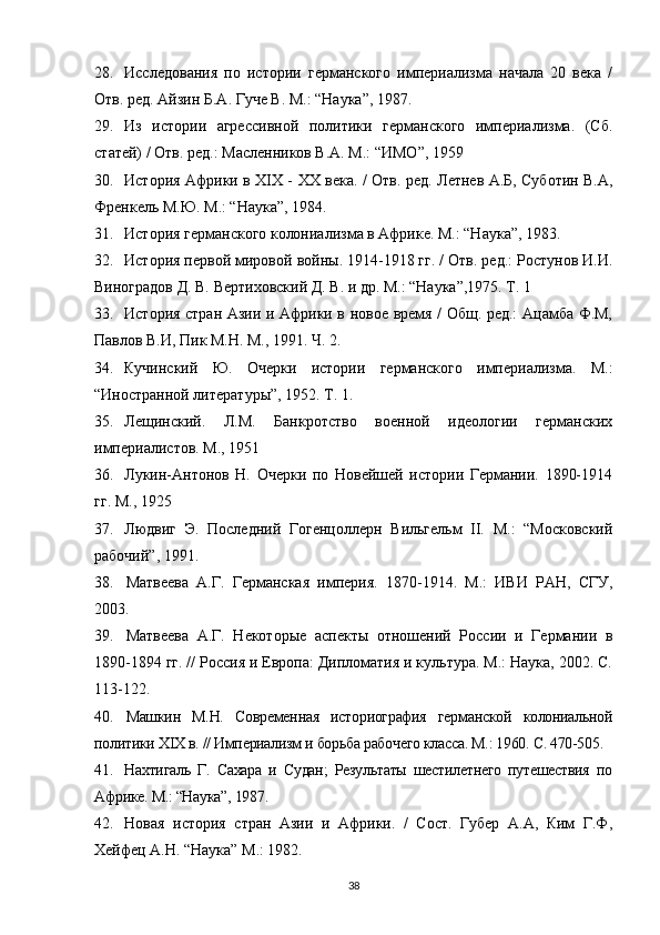 28. Исследования   по   истории   германского   империализма   начала   20   века   /
Отв. ред. Айзин Б.А. Гуче В. М.: “Наука”, 1987.
29. Из   истории   агрессивной   политики   германского   империализма.   (Сб.
статей) / Отв. ред.: Масленников В.А. М.: “ИМО”, 1959
30. История Африки в XIX -   ХХ века.   / Отв. ред. Летнев А.Б, Суботин В.А,
Френкель М.Ю. М.: “Наука”, 1984.
31. История германского колониализма в Африке. М.: “Наука”, 1983.
32. История первой мировой войны. 1914-1918 гг. / Отв. ред.: Ростунов И.И.
Виноградов Д. В. Вертиховский Д. В. и др. М.: “Наука”,1975. Т. 1
33. История стран Азии и Африки в новое время / Общ. ред.: Ацамба Ф.М,
Павлов В.И, Пик М.Н. М., 1991. Ч. 2.
34. Кучинский   Ю.   Очерки   истории   германского   империализма.   М.:
“Иностранной литературы”, 1952. Т. 1.
35. Лещинский.   Л.М.   Банкротство   военной   идеологии   германских
империалистов. М., 1951
36. Лукин-Антонов   Н.   Очерки   по   Новейшей   истории   Германии.   1890-1914
гг. М., 1925
37. Людвиг   Э.   Последний   Гогенцоллерн   Вильгельм   II.   М.:   “Московский
рабочий”, 1991.
38. Матвеева   А.Г.   Германская   империя.   1870-1914.   М.:   ИВИ   РАН,   СГУ,
2003.
39. Матвеева   А.Г.   Некоторые   аспекты   отношений   России   и   Германии   в
1890-1894 гг. // Россия и Европа: Дипломатия и культура. М.: Наука, 2002. С.
113-122.
40. Машкин   М.Н.   Современная   историография   германской   колониальной
политики XIX в. // Империализм и борьба рабочего класса. М.: 1960. С. 470-505.
41. Нахтигаль   Г.   Сахара   и   Судан;   Результаты   шестилетнего   путешествия   по
Африке. М.: “Наука”, 1987.
42. Новая   история   стран   Азии   и   Африки.   /   Сост.   Губер   А.А,   Ким   Г.Ф,
Хейфец А.Н. “Наука” М.: 1982.
38 