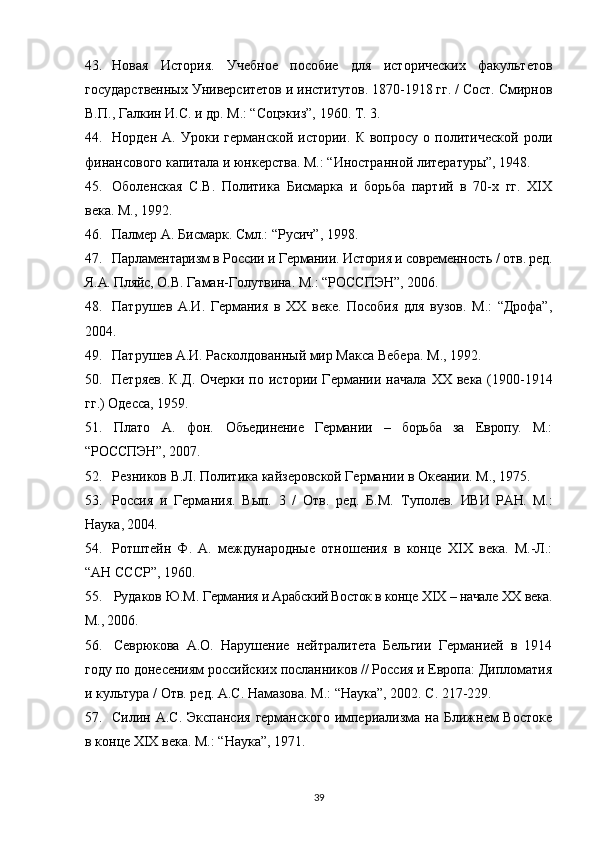 43. Новая   История.   Учебное   пособие   для   исторических   факультетов
государственных Университетов и институтов. 1870-1918 гг. / Сост. Смирнов
В.П., Галкин И.С. и др. М.: “Соцэкиз”, 1960. Т. 3. 
44. Норден   А.   Уроки   германской   истории.   К   вопросу   о   политической   роли
финансового капитала и юнкерства. М.: “Иностранной литературы”, 1948.  
45. Оболенская   С.В.   Политика   Бисмарка   и   борьба   партий   в   70-х   гг.   XIX
века. М., 1992.  
46. Палмер А. Бисмарк. Смл.: “Русич”, 1998.
47. Парламентаризм в России и Германии. История и современность / отв. ред.
Я.А. Пляйс,  О.В. Гаман-Голутвина. М.: “РОССПЭН”, 2006.
48. Патрушев   А.И.   Германия   в   XX   веке.   Пособия   для   вузов.   М.:   “Дрофа”,
2004.
49. Патрушев А.И. Расколдованный мир Макса Вебера.  М.,  1992. 
50. Петряев.  К.Д.  Очерки по истории Германии начала   XX   века (1900-1914
гг.) Одесса, 1959. 
51. Плато   А.   фон.   Объединение   Германии   –   борьба   за   Европу.   М.:
“РОССПЭН”,  2007.
52. Резников В.Л.   Политика кайзеровской Германии в Океании. М., 1975.
53. Россия   и   Германия.   Вып.   3   /   Отв.   ред.   Б.М.   Туполев.   ИВИ   РАН.   М.:
Наука, 2004.  
54. Ротштейн   Ф.   А.   международные   отношения   в   конце   XIX   века.   М.-Л.:
“АН СССР”, 1960.
55. Рудаков Ю.М.  Германия и Арабский Восток в конце  XIX  – начале  XX  века.
М., 2006.
56. Севрюкова   А.О.   Нарушение   нейтралитета   Бельгии   Германией   в   1914
году по донесениям российских посланников // Россия и Европа: Дипломатия
и культура / Отв. ред. А.С. Намазова. М.: “Наука”, 2002. С. 217-229.
57. Силин А.С. Экспансия  германского  империализма на Ближнем  Востоке
в конце  XIX  века. М.: “Наука”,   1971.
39