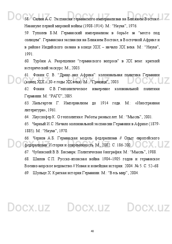 58. Силин А.С. Экспансия германского империализма на Ближнем Востоке.
Накануне первой мировой войны (1908-1914). М.: “Наука”,   1976.
59. Туполев   Б.М.   Германский   империализм   в   борьбе   за   “место   под
солнцем”. Германская экспансия на Ближнем Востоке, в Восточной Африке и
в   районе   Индийского   океана   в   конце   XIX   –   начало   XX   века.   М.:   “Наука”,
1991. 
60. Турбин   А.   Разрешение   “германского   вопроса”   в   ХХ   веке:   краткий
исторический экскурс. М., 2003.
61. Фокин   С.   В.   “Дранг   нах   Африка”:   колониальная   политика   Германии
(конец XIX – 30-е годы XX века). М.: “Граница”, 2003.
62. Фокин   С.В.   Геополитическое   измерение   колониальной   политики
Германии . М.: “РАГС”, 2005.
63. Хальгартен   Г.   Империализм   до   1914   года.   М.:   «Иностранн ая
литература», 1961. 
64. Хаусхофер К. О геополитике. Работы разных лет. М.: “Мысль”, 2001.
65. Чарный И.С. Начало колониальной экспансии Германии в Африке (1879-
1885). М.: “Наука”, 1970.
66. Чернов   А.Б.   Германская   модель   федерализма   //   Опыт   европейского
федерализма: История и современность. М., 2002. С. 186-200.
67. Чубинский В.В. Бисмарк: Политическая биография. М.: “Мысль”, 1988. 
68. Шилов   С.П.   Русско-японская   война   1904–1905   годов   и   германское
Военно-морское ведомство // Новая и новейшая история. 2004. №   5. С.   52–68
69. Шульце Х. Краткая история Германии. М.: “Весь мир”, 2004.  
40 