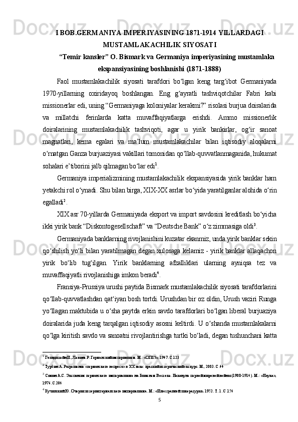 I BOB.GERMANIYA IMPERIYASINING 1871-1914 YILLARDAGI
MUSTAMLAKACHILIK SIYOSATI
“Temir kansler” O. Bismark va Germaniya imperiyasining mustamlaka
ekspansiyasining boshlanishi (1871-1888)
Faol   mustamlakachilik   siyosati   tarafdori   bo lgan   keng   targ ibot   Germaniyadaʻ ʻ
1970-yillarning   oxiridayoq   boshlangan.   Eng   g ayratli   tashviqotchilar   Fabri   kabi
ʻ
missionerlar edi, uning “Germaniyaga koloniyalar kerakmi?” risolasi burjua doiralarida
va   millatchi   ferinlarda   katta   muvaffaqiyatlarga   erishdi.   Ammo   missionerlik
doiralarining   mustamlakachilik   tashviqoti,   agar   u   yirik   bankirlar,   og ir   sanoat	
ʻ
magnatlari,   kema   egalari   va   ma’lum   mustamlakachilar   bilan   iqtisodiy   aloqalarni
o rnatgan Ganza burjuaziyasi vakillari tomonidan qo llab-quvvatlanmaganida, hukumat	
ʻ ʻ
sohalari e’tiborini jalb qilmagan bo lar edi	
ʻ 1
.
Germaniya imperializmining mustamlakachilik ekspansiyasida yirik banklar ham
yetakchi rol o ynadi. Shu bilan birga, XIX-XX asrlar bo yida yaratilganlar alohida o rin	
ʻ ʻ ʻ
egalladi 2
.
XIX asr 70-yillarda Germaniyada eksport va import savdosini kreditlash bo yicha	
ʻ
ikki yirik bank “Diskontogesellschaft” va “Deutsche Bank” o z zimmasiga oldi	
ʻ 3
.
Germaniyada banklarning rivojlanishini kuzatar ekanmiz, unda yirik banklar sekin
qo shilish yo li bilan yaratilmagan degan xulosaga kelamiz - yirik banklar allaqachon	
ʻ ʻ
yirik   bo lib   tug ilgan.   Yirik   banklarning   afzalliklari   ularning   ayniqsa   tez   va	
ʻ ʻ
muvaffaqiyatli rivojlanishiga imkon beradi 4
.
Fransiya-Prussiya urushi paytida Bismark mustamlakachilik siyosati tarafdorlarini
qo llab-quvvatlashdan qat iyan bosh tortdi. Urushdan bir oz oldin, Urush vaziri Runga	
ʻ ʻ
yo llagan maktubida u o sha paytda erkin savdo tarafdorlari bo lgan liberal burjuaziya
ʻ ʻ ʻ
doiralarida juda keng tarqalgan iqtisodiy asosni keltirdi. U o shanda mustamlakalarni	
ʻ
qo lga kiritish savdo va sanoatni rivojlantirishga turtki bo ladi, degan tushunchani katta	
ʻ ʻ
1
 Гольдштейн И., Левина Р. Германский империализм. М.: «ОГИЗ», 1947. С.123
2
 Турбин А. Разрешение «германского вопроса» в ХХ веке: краткий исторический экскурс. М., 2003. С.44
3
  Силин А.С. Экспансия германского империализма на Ближнем Востоке. Накануне первой мировой войны (1908-1914). М.: «Наука»,
1976. С.204
4
 Кучинский Ю. Очерки истории германского империализма. М.: «Иностранной литературы», 1952. Т. 1. С.154
5 