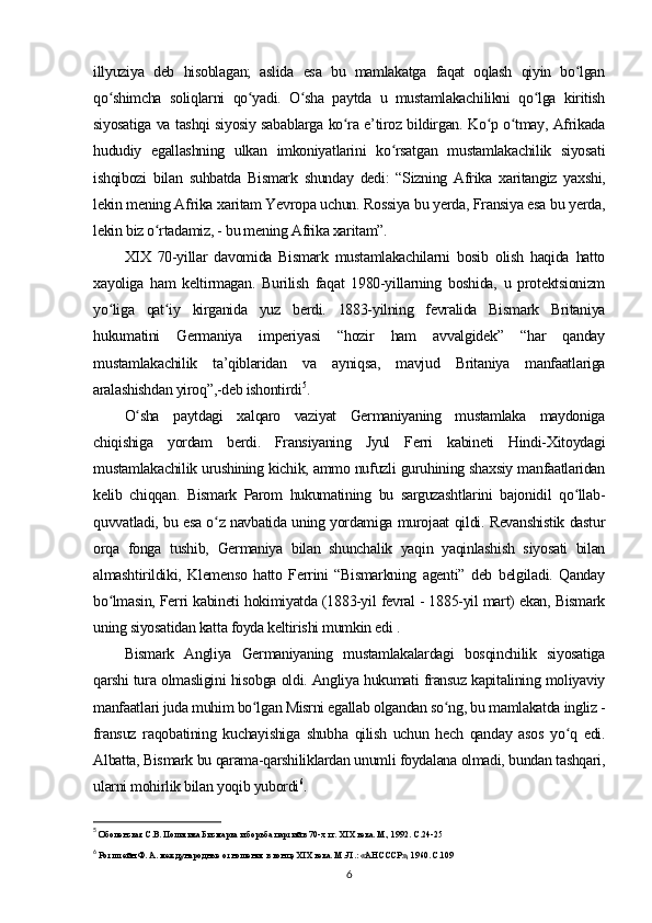 illyuziya   deb   hisoblagan;   aslida   esa   bu   mamlakatga   faqat   oqlash   qiyin   bo lganʻ
qo shimcha   soliqlarni   qo yadi.   O sha   paytda   u   mustamlakachilikni   qo lga   kiritish	
ʻ ʻ ʻ ʻ
siyosatiga va tashqi siyosiy sabablarga ko ra e’tiroz bildirgan. Ko p o tmay, Afrikada	
ʻ ʻ ʻ
hududiy   egallashning   ulkan   imkoniyatlarini   ko rsatgan   mustamlakachilik   siyosati	
ʻ
ishqibozi   bilan   suhbatda   Bismark   shunday   dedi:   “Sizning   Afrika   xaritangiz   yaxshi,
lekin mening Afrika xaritam Yevropa uchun. Rossiya bu yerda, Fransiya esa bu yerda,
lekin biz o rtadamiz, - bu mening Afrika xaritam”.	
ʻ
XIX   70-yillar   davomida   Bismark   mustamlakachilarni   bosib   olish   haqida   hatto
xayoliga   ham   keltirmagan.   Burilish   faqat   1980-yillarning   boshida,   u   protektsionizm
yo liga   qat iy   kirganida   yuz   berdi.   1883-yilning   fevralida   Bismark   Britaniya	
ʻ ʻ
hukumatini   Germaniya   imperiyasi   “hozir   ham   avvalgidek”   “har   qanday
mustamlakachilik   ta’qiblaridan   va   ayniqsa,   mavjud   Britaniya   manfaatlariga
aralashishdan yiroq”,-deb ishontirdi 5
.
O sha   paytdagi   xalqaro   vaziyat   Germaniyaning   mustamlaka   maydoniga	
ʻ
chiqishiga   yordam   berdi.   Fransiyaning   Jyul   Ferri   kabineti   Hindi-Xitoydagi
mustamlakachilik urushining kichik, ammo nufuzli guruhining shaxsiy manfaatlaridan
kelib   chiqqan.   Bismark   Parom   hukumatining   bu   sarguzashtlarini   bajonidil   qo llab-	
ʻ
quvvatladi, bu esa o z navbatida uning yordamiga murojaat qildi. Revanshistik dastur	
ʻ
orqa   fonga   tushib,   Germaniya   bilan   shunchalik   yaqin   yaqinlashish   siyosati   bilan
almashtirildiki,   Klemenso   hatto   Ferrini   “Bismarkning   agenti”   deb   belgiladi.   Qanday
bo lmasin, Ferri kabineti hokimiyatda (1883-yil fevral - 1885-yil mart) ekan, Bismark	
ʻ
uning siyosatidan katta foyda keltirishi mumkin edi .
Bismark   Angliya   Germaniyaning   mustamlakalardagi   bosqinchilik   siyosatiga
qarshi tura olmasligini hisobga oldi. Angliya hukumati fransuz kapitalining moliyaviy
manfaatlari juda muhim bo lgan Misrni egallab olgandan so ng, bu mamlakatda ingliz -	
ʻ ʻ
fransuz   raqobatining   kuchayishiga   shubha   qilish   uchun   hech   qanday   asos   yo q   edi.	
ʻ
Albatta, Bismark bu qarama-qarshiliklardan unumli foydalana olmadi, bundan tashqari,
ularni mohirlik bilan yoqib yubordi 6
.
5
 Оболенская С.В. Политика Бисмарка и борьба партий в 70-х гг. XIX века. М., 1992.  С.24-25
6
 Ротштейн Ф. А. международные отношения в конце XIX века. М.-Л.: «АН СССР», 1960. С.109
6 