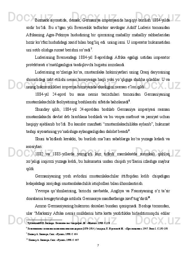 Bismark siyosatida, demak, Germaniya imperiyasida haqiqiy burilish 1884-yilda
sodir   bo ldi.   Bu   o tgan   yili   Bremenlik   tadbirkor   savdogar   Adolf   Luderis   tomonidanʻ ʻ
Afrikaning   Agra-Pekinya   hududining   bir   qismining   mahalliy   mahalliy   rahbarlaridan
hozir ko rfaz hududidagi xarid bilan bog liq edi. uning ismi. U imperator hukumatidan
ʻ ʻ
uni sotib olishga ruxsat berishni so radi	
ʻ 7
.
Luderisning   Bremendagi   1884-yil   8-apreldagi   Afrika   egaligi   ustidan   imperator
protektorati o rnatilganligini tasdiqlovchi hujjatni imzolandi. 	
ʻ
Luderisning so zlariga ko ra, mustamlaka hokimiyatlari uning Oranj daryosining	
ʻ ʻ
shimolidagi zabt etilishi nemis himoyasiga haqli yoki yo qligiga shubha qiladilar. U va	
ʻ
uning hukmronliklari imperiya himoyasida ekanligini rasman e’lon qildi.
1884-yil   24-aprel   bu   sana   nemis   tarixchilari   tomonidan   Germaniyaning
mustamlakachilik faoliyatining boshlanishi sifatida baholanadi 8
.
Shunday   qilib,   1884-yil   24-apreldan   boshlab   Germaniya   imperiyasi   rasman
mustamlakachi davlat deb hisoblana boshladi va bu voqea matbuot va jamiyat uchun
haqiqiy ajablanib bo ldi. Bu kansler manfaati “mustamlakachilikka aylanib”, hukumat	
ʻ
tashqi siyosatining yo nalishiga aylanganligidan dalolat beradi
ʻ 9
.
Shuni ta’kidlash kerakki, bu burilish ma’lum sabablarga ko ra yuzaga keladi va	
ʻ
asosiylari:
1882   va   1883-yillarda   yomg irli   kuz   tufayli   mamlakatda   surunkali   qishloq	
ʻ
xo jaligi inqirozi yuzaga keldi, bu hukumatni undan chiqish yo llarini izlashga majbur	
ʻ ʻ
qildi.
Germaniyaning   yosh   avlodini   mustamlakachilar   ittifoqidan   kelib   chiqadigan
kelajakdagi xorijdagi mustamlakachilik istiqbollari bilan ilhomlantirish.
Yevropa   qo shnilarining,   birinchi   navbatda,   Angliya   va   Fransiyaning   o z   ta sir	
ʻ ʻ ʼ
doiralarini kengaytirishga intilishi Germaniya manfaatlariga xavf tug dirdi	
ʻ 10
.
Ammo Germaniyaning hukmron doiralari bundan qoniqmadi. Boshqa tomondan,
ular “Markaziy Afrika nemis mulklarini bitta katta yaxlitlikka birlashtirmoqchi edilar
7
 Чубинский В.В. Бисмарк: Политическая биография. М.: «Мысль», 1988. С.350
8
 Колониальная политика капиталистических держав (1870-1914) / под ред. Е. Юровской. М.: «Просвещение», 1967. Вып. 1. С.192-193
9
 Палмер А. Бисмарк. Смл.: «Русич», 1998. С.406
10
 Палмер А. Бисмарк. Смл.: «Русич», 1998. С.407
7 